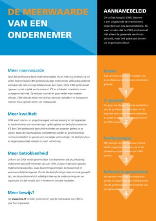 de Meerwaarde                                                                        aannaMebeleid
                                                                                     De lat ligt hoog bij CINX. Daarom


van een                                                                              is een uitgebreide referentiecheck
                                                                                     onderdeel van ons aannamebeleid. Zo
                                                                                     weet u zeker dat de CINX professional

onderneMer                                                                           niet alleen de gewenste resultaten
                                                                                     behaald, maar ook goed past binnen
                                                                                     uw organisatiecultuur.




Meer meerwaarde                                                                      Intake
Een CINX professional bezit ondernemersgeest. Hij wil meer, hij wil beter, hij wil   Aan de hand van een CV nodigen wij

verder. Daarom blijven CINX professionals altijd ondernemers: zelfstandig werkende   de professional uit voor een oriënterend

individuen die zich verenigd hebben onder één naam; CINX. CINX professionals         gesprek.

opereren op het snijvlak van business en ICT en schakelen moeiteloos tussen
strategie en techniek. Zij verstaan hun vak en gaan verder waar anderen                                 1
stilstaan. CINX stelt de relatie met de klant centraal: betrokken en transparant
met een focus op het creëren van meerwaarde.                                         2e gesprek
                                                                                     Nu gaan we dieper in op de kwaliteiten
                                                                                     van de professional. We kijken of hij

Meer kwaliteit                                                                       beschikt over ondernemerskwaliteiten,
                                                                                     de juiste ervaring heeft en past binnen
CINX levert interim- en projectmanagers met veel ervaring in het begeleiden
en implementeren van veranderingen op het gebied van bedrijfsprocessen en
                                                                                     de CINX cultuur.
                                                                                                        2
ICT. Een CINX professional bezit alle kwaliteiten om projecten perfect uit te
voeren. Naast de vakinhoudelijke competenties worden zij geselecteerd op
communicatietalent en gevoel voor menselijke verhoudingen. De bedrijfscultuur
                                                                                     Profielanalyse
en organisatiecontext verliezen zij nooit uit het oog.
                                                                                     Met behulp van een speciaal ontwik-
                                                                                     kelde vragenlijst bekijken we of de
                                                                                     professional past binnen het CINX-
Meer betrokkenheid                                                                   profiel.
De kern van CINX wordt gevormd door franchisenemers die als zelfstandig
ondernemer exclusief verbonden zijn aan CINX. Zij beschikken over typische
                                                                                                        3
ondernemerskwaliteiten, zoals doorzettingsvermogen, betrokkenheid en
verantwoordelijkheidsgevoel. Omdat alle bedrijfsmatige zaken centraal geregeld       Referentie gesprekken
zijn, kan de professional zich volledig richten op de ondersteuning van uw           We spreken met twee oud-opdracht-
organisatie. En dat vertaalt zich in heldere en concrete resultaten.                 gevers. Dit geeft ons een volledig beeld
                                                                                     van de professional en de kwaliteit van
                                                                                     zijn geleverde werk.
Meer bewijs?                                                                                            4
Op www.cinx.nl vertellen onze klanten wat de meerwaarde van CINX is
voor hun organisatie.
 