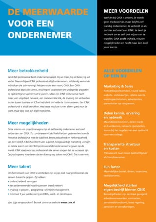 de Meerwaarde                                                                        Meer voordelen
                                                                                     Werken bij CINX is anders. Je wordt


voor een                                                                             geen medewerker, maar (blijft) zelf-
                                                                                     standig ondernemer. Je verbindt je als
                                                                                     partner exclusief aan CINX. Je deelt je

onderneMer                                                                           netwerk om er zelf ook wijzer van te
                                                                                     worden. CINX geeft vrijheid, nieuwe
                                                                                     mogelijkheden en heeft maar één doel:
                                                                                     jouw succes.




Meer betrokkenheid                                                                   alle voordelen
Een CINX professional bezit ondernemersgeest. Hij wil meer, hij wil beter, hij wil   op een rij
verder. Daarom blijven CINX professionals altijd ondernemers: zelfstandig werkende
individuen die zich verenigd hebben onder één naam; CINX. Een CINX                   Marketing & Sales
professional bezit alle kennis, ervaring en kwaliteiten om uitdagende projecten      Netwerkbijeenkomsten, round tables,
bij opdrachtgevers perfect uit te voeren. Maar een CINX professional heeft           website, visitekaartjes, relatie events,
meer: een uitgebreid netwerk, een commerciële blik, de ervaring om verbanden         wervingsactiviteiten, advertenties,
te zien tussen business en ICT en het talent om helder te communiceren. Een CINX     presentaties op congressen.
professional is altijd betrokken. Het beste resultaat is niet alleen goed voor de
klant, maar ook voor zijn eigen toekomst.
                                                                                     Delen kennis, ervaring
                                                                                     en netwerk
Meer mogelijkheden                                                                   Maandbijeenkomsten, delen markt
                                                                                     en klantkennis, netwerk openstellen,
Onze interim- en projectmanagers zijn als zelfstandig ondernemer exclusief           bonus bij het regelen van een opdracht
verbonden aan CINX. Zo combineren wij de flexibiliteit en gedrevenheid van de        voor een collega.
freelance professional met de stabiliteit, betrouwbaarheid en herkenbaarheid
van een bedrijf. CINX faciliteert sales support, hoogwaardige marketing uitingen
en relatie events om de CINX professional de beste kansen te geven op de
                                                                                     Transparante structuur
markt. CINX staat voor top professionals die samen zorgen dat ze succesvol zijn.
                                                                                     en kosten
                                                                                     Transparant naar zowel opdrachtgever
Opdrachtgevers waarderen dat en doen graag zaken met CINX. Dat is win-win.
                                                                                     als franchisenemer.



Meer talent                                                                          Fun factor
                                                                                     Maandelijkse borrel, diners, incentives,
Om het netwerk van CINX te versterken zijn wij op zoek naar professionals die
                                                                                     bedrijfsevents.
kansen durven te grijpen. Zij hebben:
• onderscheidend vermogen
• een ondernemende instelling en een breed netwerk                                   Mogelijkheid starten
• ervaring in project-, programma- of interim management                             eigen bedrijf binnen CINX
• minimaal 5 jaar werkervaring en HBO+ werk- en denkniveau                           Benodigdheden zijn centraal geregeld:
                                                                                     arbeidsvoorwaarden, contracten,
Voel jij je aangesproken? Bezoek dan onze website www.cinx.nl                        personeelshandboek, lease regeling,
                                                                                     pensioen en verzekeringen.
 