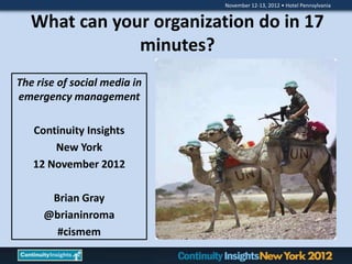 November 12-13, 2012 • Hotel Pennsylvania


   What can your organization do in 17
               minutes?
The rise of social media in
emergency management

   Continuity Insights
       New York
   12 November 2012

      Brian Gray
     @brianinroma
       #cismem
 
