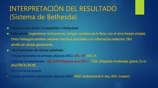 INTERPRETACIÓN DEL RESULTADO 
(Sistema de Bethesda) 
 Negativa para lesión intraepitelial o Malignidad 
 Inflamatoria(organismos; trichomonas, hongos, cambios de la flora, con el virus herpes simple). 
Otros hallazgos:cambios celulares reactivos asociados con inflamación,radiación ,DIU 
atrofia de células glandulares. 
 Anormalidades de células epiteliales 
- Células epiteliales escamosas atípicas (ASC): ASC-US, ASC-H 
- Lesiones intraepiteliales :LSIL (VPH,Displasia leve,CIN I ), HSIL (Displasia moderada ,grave, Ca in 
situ/CIN II,CIN III) . 
- Carcinoma escamoso 
- Células epiteliales glandulares atípicas (AGC)/ADC endocervical in situ, ADC invasor) 
 