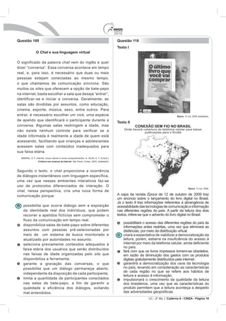 2010
Questão 109                                                Questão 110
                                                           Texto I
           O Chat e sua linguagem virtual

O significado da palavra chat vem do inglês e quer

real, e, para isso, é necessário que duas ou mais
pessoas estejam conectadas ao mesmo tempo,
o que chamamos de comunicação síncrona. São
muitos os sites que oferecem a opção de bate-papo
na internet, basta escolher a sala que deseja “entrar”,
identificar - se e iniciar a conversa. Geralmente, as
salas são divididas por assuntos, como educação,
cinema, esporte, música, sexo, entre outros. Para
entrar, é necessário escolher um nick, uma espécie                                                    Época. 12 out. 2009 (adaptado).
de apelido que identificará o participante durante a
                                                           Texto II
conversa. Algumas salas restringem a idade, mas                         CONEXÃO SEM FIO NO BRASIL
não existe nenhum controle para verificar se a                   Onde haverá cobertura de telefonia celular para baixar
                                                                              publicações para o Kindle
idade informada é realmente a idade de quem está
acessando, facilitando que crianças e adolescentes
acessem salas com conteúdos inadequados para
sua faixa etária.

            A leitura nos oceanos da internet



Segundo o texto, o chat proporciona a ocorrência
de diálogos instantâneos com linguagem específica,
uma vez que nesses ambientes interativos faz-se
uso de protocolos diferenciados de interação. O
                                                                                                                 Época. 12 out. 2009.
chat, nessa perspectiva, cria uma nova forma de
comunicação porque                                         A capa da revista Época de 12 de outubro de 2009 traz
                                                           um anúncio sobre o lançamento do livro digital no Brasil.
                                                           Já o texto II traz informações referentes à abrangência de
   possibilita que ocorra diálogo sem a exposição          acessibilidade das tecnologias de comunicação e informação
   da identidade real dos indivíduos, que podem            nas diferentes regiões do país. A partir da leitura dos dois
   recorrer a apelidos fictícios sem comprometer o         textos, infere-se que o advento do livro digital no Brasil
   fluxo da comunicação em tempo real.
                                                                 possibilitará o acesso das diferentes regiões do país às
   disponibiliza salas de bate-papo sobre diferentes
                                                                 informações antes restritas, uma vez que eliminará as
   assuntos com pessoas pré-selecionadas por                     distâncias, por meio da distribuição virtual.
   meio de um sistema de busca monitorado e                      criará a expectativa de viabilizar a democratização da
   atualizado por autoridades no assunto.
   seleciona previamente conteúdos adequados à
                                                                 no país.
   faixa etária dos usuários que serão distribuídos
                                                                 fará com que os livros impressos tornem-se obsoletos,
   nas faixas de idade organizadas pelo site que                 em razão da diminuição dos gastos com os produtos
   disponibiliza a ferramenta.                                   digitais gratuitamente distribuídos pela internet.
   garante a gravação das conversas, o que                       garantirá a democratização dos usos da tecnologia
   possibilita que um diálogo permaneça aberto,                  no país, levando em consideração as características
                                                                 de cada região no que se refere aos hábitos de
   independente da disposição de cada participante.
                                                                 leitura e acesso à informação.
   limita a quantidade de participantes conectados               impulsionará o crescimento da qualidade da leitura
   nas salas de bate-papo, a fim de garantir a                   dos brasileiros, uma vez que as características do
   qualidade e eficiência dos diálogos, evitando                 produto permitem que a leitura aconteça a despeito
   mal-entendidos.                                               das adversidades geopolíticas.
                                                                                  LC - 2º dia | Caderno 6 - CINZA - Página 10
 