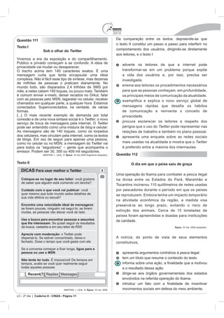2010
Questão 111                                                                    Da comparação entre os textos, depreende-se que
                                                                               o texto II constitui um passo a passo para interferir no
Texto I
                   Sob o olhar do Twitter                                      comportamento dos usuários, dirigindo-se diretamente
                                                                               aos leitores, e o texto I

Público e privado começam a se confundir. A ideia de                                 adverte os leitores de que a internet pode
privacidade vai mudar ou desaparecer.
                                                                                     transformar-se em um problema porque expõe
mensagem curta que tenta encapsular uma ideia                                        a vida dos usuários e, por isso, precisa ser
complexa. Não é fácil esse tipo de síntese, mas dezenas                              investigada.
de milhões de pessoas o praticam diariamente. No
                                                                                     ensina aos leitores os procedimentos necessários
                                                                                     para que as pessoas conheçam, em profundidade,
é comum enviar e-mails, deixar recados no Orkut, falar                               os principais meios de comunicação da atualidade.
                                                                                     exemplifica e explica o novo serviço global de
conectados. Superconectados, na verdade, de várias                                   mensagens rápidas que desafia os hábitos
formas.                                                                              de comunicação e reinventa o conceito de
[...] O mais recente exemplo de demanda por total                                    privacidade.
conexão e de uma nova sintaxe social é o Twitter, o novo
                                                                                     procura esclarecer os leitores a respeito dos
serviço de troca de mensagens pela internet. O Twitter
pode ser entendido como uma mistura de blog e celular.                               perigos que o uso do Twitter pode representar nas
                                                                                     relações de trabalho e também no plano pessoal.
dos celulares, mas circulam pela internet , como os textos                           apresenta uma enquete sobre as redes sociais
                                                                                     mais usadas na atualidade e mostra que o Twitter
                                                                                     é preferido entre a maioria dos internautas.

                                   Época. 16 mar.2009 (fragmento adaptado).    Questão 112

Texto II                                                                                  O dia em que o peixe saiu de graça

                                                                               Uma operação do Ibama para combater a pesca ilegal



                                                                               por pescadores durante o período em que os peixes



                                                                               preservá-la ao longo prazo, evitando o risco de
                                                                               extinção dos animais. Cerca de 15 toneladas de
                                                                               peixes foram apreendidas e doadas para instituições
                                                                               de caridade.
                                                                                                                    Época



                                                                               A notícia, do ponto de vista de seus elementos
                                                                               constitutivos,

                                                                                     apresenta argumentos contrários à pesca ilegal.
                                                                                     tem um título que resume o conteúdo do texto.

                                                                                     e o resultado dessa ação.
                                                                                     dirige-se aos órgãos governamentais dos estados
                                                                                     envolvidos na referida operação do Ibama.


                                                       Época. 16 mar. 2009.          movimentos sociais em defesa do meio ambiente.
LC - 2º dia | Caderno 6 - CINZA - Página 11
 