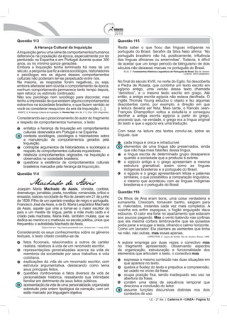 2010
Questão 113                                                                         Questão 115
           A Herança Cultural da Inquisição
A Inquisição gerou uma série de comportamentos humanos
defensivos na população da época, especialmente por ter
                                                                                    das línguas africanas ou ameríndias”. Todavia, é difícil
anos, ou no mínimo quinze gerações.                                                 de aceitar que um longo período de bilinguismo de dois
                                                                                    séculos não deixasse marcas no português do Brasil.
                                                                                               Fundamentos Histórico-Linguísticos do Português do Brasil
e psicólogos era se alguns desses comportamentos
culturais não poderiam ter-se perpetuado entre nós.
Na maioria, as respostas foram negativas, ou seja,
embora alterasse sem dúvida o comportamento da época,
nenhum comportamento permanece tanto tempo depois,                                  egípcio antigo, uma versão desse texto chamada
sem reforço ou estímulo continuado.                                                 “demótico”, e o mesmo texto escrito em grego. Até
Não sou psicólogo nem sociólogo para discordar, mas                                 então, a antiga escrita egípcia não estava decifrada. O
tenho a impressão de que existem alguns comportamentos
estranhos na sociedade brasileira, e que fazem sentido se                           descobertas como, por exemplo, a direção em que
você os considerar resquícios da era da Inquisição. [...]
                                   Revista Veja                                     François Champollion voltou a estudá-la e conseguiu
                                                                                    decifrar a antiga escrita egípcia a partir do grego,
Considerando-se o posicionamento do autor do fragmento                              provando que, na verdade, o grego era a língua original
a respeito de comportamentos humanos, o texto                                       do texto e que o egípcio era uma tradução.
    enfatiza a herança da Inquisição em comportamentos
                                                                                    Com base na leitura dos textos conclui-se, sobre as
    contesta sociólogos, psicólogos e historiadores sobre                           línguas, que
    a manutenção de comportamentos gerados pela
    Inquisição.                                                                           cada língua é única e intraduzível.
    contrapõe argumentos de historiadores e sociólogos a                                  elementos de uma língua são preservados, ainda
    respeito de comportamentos culturais inquisidores.                                    que não haja mais falantes dessa língua.
    relativiza comportamentos originados na Inquisição e                                  a língua escrita de determinado grupo desaparece
    observados na sociedade brasileira.                                                   quando a sociedade que a produzia é extinta.
    questiona a existência de comportamentos culturais                                    o egípcio antigo e o grego apresentam a mesma
    brasileiros marcados pela herança da Inquisição.                                      estrutura gramatical, assim como as línguas
                                                                                          indígenas brasileiras e o português do Brasil.
Questão 114                                                                               o egípcio e o grego apresentavam letras e palavras
                                                                                          similares, o que possibilitou a comparação linguística,
                                                                                          o mesmo que aconteceu com as línguas indígenas
        Machado de Assis                                                                  brasileiras e o português do Brasil.
J                Machado de Assis, cronista, contista,
dramaturgo, jornalista, poeta, novelista, romancista, crítico e                     Questão 116

                                                                                    sumarenta. Cresciam, tomavam banho, exigiam para
                                                                                    si, malcriados, instantes cada vez mais completos. A
de Assis, aquele que viria a tornar-se o maior escritor do
país e um mestre da língua, perde a mãe muito cedo e é                              estouros. O calor era forte no apartamento que estavam
                                                                                    aos poucos pagando. Mas o vento batendo nas cortinas
dedica ao menino e o matricula na escola pública, única que                         que ela mesma cortara lembrava-lhe que se quisesse
                          chado de Assis.                                           podia parar e enxugar a testa, olhando o calmo horizonte.
                Disponível em: http://www.passeiweb.com. Acesso em: 1 maio 2009.

Considerando os seus conhecimentos sobre os gêneros                                 na mão, não outras, mas essas apenas.
textuais, o texto citado constitui-se de                                                                                    Laços de família

                                                                                    A autora emprega por duas vezes o conectivo mas
    realista, relativos à vida de um renomado escritor.                             no fragmento apresentado. Observando aspectos
    representações generalizadas acerca da vida de                                  da organização, estruturação e funcionalidade dos
    membros da sociedade por seus trabalhos e vida                                  elementos que articulam o texto, o conectivo mas
    cotidiana.                                                                            expressa o mesmo conteúdo nas duas situações em
    explicações da vida de um renomado escritor, com                                      que aparece no texto.
    estrutura argumentativa, destacando como tema
    seus principais feitos.                                                               se usado no início da frase.
    questões controversas e fatos diversos da vida de
    personalidade histórica, ressaltando sua intimidade                                   abertura da frase.
    familiar em detrimento de seus feitos públicos.                                       contém uma ideia de sequência temporal que
    apresentação da vida de uma personalidade, organizada                                 direciona a conclusão do leitor.
    sobretudo pela ordem tipológica da narração, com um                                   assume funções discursivas distintas nos dois
    estilo marcado por linguagem objetiva.                                                contextos de uso.
                                                                                                              LC - 2º dia | Caderno 6 - CINZA - Página 12
 