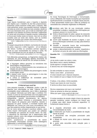 2010
Questão 117                                                                            As novas Tecnologias de Informação e Comunicação,
                                                                                       como a Wikipédia, têm trazido inovações que impactaram
Texto I
Logo depois transferiram para o trapiche o depósito
dos objetos que o trabalho do dia lhes proporcionava.                                  veracidade dos conteúdos registrados na Wikipédia
mais estranhas, porém, que aqueles meninos, moleques
de todas as cores e de idades as mais variadas, desde os                                     acontece pelo fato de sua construção coletiva
nove aos dezesseis anos, que à noite se estendiam pelo                                       possibilitar a edição e reedição das informações por
assoalho e por debaixo da ponte e dormiam, indiferentes                                      qualquer pessoa no mundo inteiro.
ao vento que circundava o casarão uivando, indiferentes                                      limita a disseminação do saber, apesar do crescente
à chuva que muitas vezes os lavava, mas com os olhos                                         número de acessos ao site que a abriga, por falta de
puxados para as luzes dos navios, com os ouvidos                                             legitimidade
presos às canções que vinham das embarcações...                                              ocorre pela facilidade de acesso à página, o que
              Capitães da Areia. São Paulo: Companhia das Letras, 2008 (fragmento).
                                                                                             torna a informação vulnerável, ou seja, pela dinâmica
Texto II                                                                                     da mídia.
                                        lém, nos fundos do mercado                           ressalta a crescente busca das enciclopédias
                                                                                             impressas para as pesquisas escolares.
são felizes. Curitiba os considera animais sagrados,                                         revela o desconhecimento do usuário, impedindo-o
provê as suas necessidades de cachaça e pirão. No                                            de formar um juízo de valor sobre as informações.
trivial contentavam-se com as sobras do mercado.
              35 noites de paixão: contos escolhidos
                                                                       (fragmento).
                                                                                       Questão 119
Sob diferentes perspectivas, os fragmentos citados são                                 Soneto
exemplos de uma abordagem literária recorrente na
                                                                                       Já da morte o palor me cobre o rosto,
                                                                                       Nos lábios meus o alento desfalece,
    a linguagem afetiva aproxima os narradores dos
                                                                                       Surda agonia o coração fenece,
    personagens marginalizados.
    a ironia marca o distanciamento dos narradores em
    relação aos personagens.
    o detalhamento do cotidiano dos personagens revela                                 Do leito embalde no macio encosto
    a sua origem social.                                                               Tento o sono reter!... já esmorece
    o espaço onde vivem os personagens é uma das                                       O corpo exausto que o repouso esquece...
    marcas de sua exclusão.
    a crítica à indiferença da sociedade pelos
    marginalizados é direta.
                                                                                       O adeus, o teu adeus, minha saudade,
Questão 118                                                                            Fazem que insano do viver me prive
                 A Internet que você faz
Uma pequena invenção, a Wikipédia, mudou o jeito de
lidarmos com informações na rede. Trata-se de uma                                      Dá-me a esperança com que o ser mantive!
enciclopédia virtual colaborativa, que é feita e atualizada
                                                                                       Olhos por quem viveu quem já não vive!
resumo: é como se você imprimisse uma nova página para                                                            Obra completa
a publicação desatualizada que encontrou na biblioteca.
Antigamente, quando precisávamos de alguma                                             O núcleo temático do soneto citado é típico da segunda

fonte segura de pesquisa para trabalhos, estudos e
pesquisa em geral. Contudo, a novidade trazida pela                                    fundamento desse lirismo é
Wikipédia nos coloca em uma nova circunstância, em
                                                                                             a angústia alimentada pela constatação da
Por ter como lema principal a escritura coletiva, seus                                       irreversibilidade da morte.
textos trazem informações que podem ser editadas
                                                                                             a melancolia que frustra a possibilidade de reação
e reeditadas por pessoas do mundo inteiro. Ou seja,
a relevância da informação não é determinada pela                                            diante da perda.
tradição cultural, como nas antigas enciclopédias, mas                                       o descontrole das emoções provocado pela
pela dinâmica da mídia.                                                                      autopiedade.
Assim, questiona-se a possibilidade de serem                                                 o desejo de morrer como alívio para a desilusão
encontradas informações corretas entre sabotagens                                            amorosa.
deliberadas e contribuições erradas.                                                         o gosto pela escuridão como solução para o
                                  Revista PENSE                                              sofrimento.

LC - 2º dia | Caderno 6 - CINZA - Página 13
 