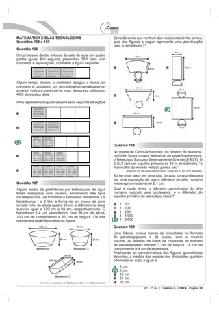 2010
MATEMÁTICA E SUAS TECNOLOGIAS                                                                                         Considerando que nenhum dos recipientes tenha tampa,
Questões 136 a 180
Questão 136
Um professor dividiu a lousa da sala de aula em quatro


           Xxxxxxxxx xxxxxxxxxxx               Xxxxxxxxx xxxxxxxxxxx              Xxxxxxxxx xxxxxxxxxxx
           xxxx xxxx xxxx xxx x x              xxxx xxxx xxxx xxx x x             xxxx xxxx xxxx xxx x x
           x xxxxxxx xxxxxx xxxxx              x xxxxxxx xxxxxx xxxxx             x xxxxxxx xxxxxx xxxxx
           xxxxxx xxxxx xxxxxxxx               xxxxxx xxxxx xxxxxxxx              xxxxxx xxxxx xxxxxxxx
           xxxxx   xxx   xxxx   xxxx           xxxxx   xxx   xxxx    xxxx         xxxxx   xxx   xxxx    xxxx
           xxxx xxxx xxxx xxx .                xxxx xxxx xxxx xxx.                xxxx xxxx xxxx xxx.




Algum tempo depois, o professor apagou a lousa por
completo e, adotando um procedimento semelhante ao
anterior, voltou a preenchê-la, mas, dessa vez, utilizando


Uma representação possível para essa segunda situação é
          Xxxxxxxxx xxxxxxxxxxx
          xxxx xxxx xxxx xxx x x
          x xxxxxxx xxxxxx xxxxx
          xxxxxx xxxxx xxxxxxxx
          xxxxx xxx xxxx xxxx
          xxxx xxxx xxxx xxx .




          Xxxxxxxxx xxxxxxxxxxx                Xxxxxxxxx xxxxxxxxxxx
          xxxx xxxx xxxx xxx x x               xxxx xxxx xxxx xxx x x
          x xxxxxxx xxxxxx xxxxx               x xxxxxxx xxxxxx xxxxx
          xxxxxx xxxxx xxxxxxxx                xxxxxx xxxxx xxxxxxxx
          xxxxx xxx xxxx xxxx                  xxxxx xxx xxxx xxxx
          xxxx xxxx xxxx xxx .                 xxxx xxxx xxxx xxx.




          Xxxxxxxxxxx                  Xxxxxxxxxxx
          xxxxxxxxxxx                  xxxxxxxxxxx
          xxxx       xxxxxx            xxxx        xxxxxx
          xxxxx      xxxxxx            xxxxx       xxxxxx
          xxxxx    xxxxxxxx            xxxxx     xxxxxxxx
          xxxxx xxx xxxx
          xxxx xxxx xxx
                                       xxxxx xxx xxxx
                                       xxxx xxxx xxx
                                                                                                                      Questão 138
          Xxxxxxxxxxx
          xxxxxxxxxxx
                                       Xxxxxxxxxxx
                                       xxxxxxxxxxx
                                                                    Xxxxxxxxxxx
                                                                    xxxxxxxxxxx
                                                                                                                      No monte de Cerro Armazones, no deserto de Atacama,
          xxxx       xxxxxx            xxxx        xxxxxx           xxxx      xxxxxx
          xxxxx      xxxxxx            xxxxx       xxxxxx           xxxxx     xxxxxx
          xxxxx    xxxxxxxx            xxxxx     xxxxxxxx           xxxxx   xxxxxxxx
          xxxxx xxx xxxx               xxxxx xxx xxxx               xxxxx xxx xxxx
          xxxx xxxx xxx                xxxx xxxx xxx                xxxx xxxx xxx




                                                                                                                      maior olho do mundo voltado para o céu”.
          Xxxxxxxxxxx                  Xxxxxxxxxxx                  Xxxxxxxxxxx                 Xxxxxxxxxxx
          xxxxxxxxxxx                  xxxxxxxxxxx                  xxxxxxxxxxx                 xxxxxxxxxxx
          xxxx       xxxxxx            xxxx        xxxxxx           xxxx      xxxxxx            xxxx        xxxxxx
          xxxxx      xxxxxx            xxxxx       xxxxxx           xxxxx     xxxxxx            xxxxx       xxxxxx              Disponível em: http://www.estadao.com.br. Acesso em: 27 abr. 2010 (adaptado).
          xxxxx    xxxxxxxx            xxxxx     xxxxxxxx           xxxxx   xxxxxxxx            xxxxx    xxxxxxxx
          xxxxx xxx xxxx               xxxxx xxx xxxx               xxxxx xxx xxxx              xxxxx xxx xxxx
          xxxx xxxx xxx                xxxx xxxx xxx                xxxx xxxx xxx               xxxx xxxx             Ao ler esse texto em uma sala de aula, uma professora
                                                                                                                      fez uma suposição de que o diâmetro do olho humano
Questão 137                                                                                                           mede aproximadamente 2,1 cm.
Alguns testes de preferência por bebedouros de água                                                                   Qual a razão entre o diâmetro aproximado do olho
foram realizados com bovinos, envolvendo três tipos                                                                   humano, suposto pela professora, e o diâmetro do
de bebedouros, de formatos e tamanhos diferentes. Os                                                                  espelho primário do telescópio citado?
bebedouros 1 e 2 têm a forma de um tronco de cone
circular reto, de altura igual a 60 cm, e diâmetro da base                                                                  1 : 20
superior igual a 120 cm e 60 cm, respectivamente. O                                                                         1 : 100
                                                                                                                            1 : 200
100 cm de comprimento e 60 cm de largura. Os três                                                                           1 : 1 000
                                                                                                                            1 : 2 000
                                                                                                                      Questão 139
                                                                                                                      Uma fábrica produz barras de chocolates no formato
                                                                                                                      de paralelepípedos e de cubos, com o mesmo
                                                                                                                      volume. As arestas da barra de chocolate no formato



                                                                                                                      descritas, a medida das arestas dos chocolates que têm
                                                                                                                      o formato de cubo é igual a
                                                                                                                            5 cm.
                                                                                                                            6 cm.
                                                                                                                            12 cm.

                          A escolha do bebedouro. In: Biotemas                                                              25 cm.
                                                                                                                                                                   Caderno 6 - CINZA - Página 20
 