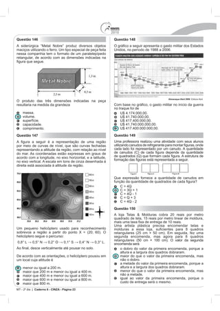 2010
Questão 146                                                   Questão 148

maciços utilizando o ferro. Um tipo especial de peça feita    Unidos, no período de 1988 a 2006.
nessa companhia tem o formato de um paralelepípedo
retangular, de acordo com as dimensões indicadas na




                                                                                               Almanaque Abril 2008
O produto das três dimensões indicadas na peça
resultaria na medida da grandeza                              Co
                                                              no Iraque foi de
   massa.
   volume.
   superfície.
   capacidade.
   comprimento.
Questão 147                                                   Questão 149
                                                              Uma professora realizou uma atividade com seus alunos
por meio de curvas de nível, que são curvas fechadas
representando a altitude da região, com relação ao nível      cada lado foi representado por um canudo. A quantidade
do mar. As coordenadas estão expressas em graus de
acordo com a longitude, no eixo horizontal, e a latitude,
no eixo vertical. A escala em tons de cinza desenhada à
direita está associada à altitude da região.


                                                              Que expressão fornece a quantidade de canudos em




                                                              Questão 150

                                                              quadrado de tela, 15 reais por metro linear de moldura,

                                                              Uma artista plástica precisa encomendar telas e
Um pequeno helicóptero usado para reconhecimento
sobrevoa a região a partir do ponto X = (20; 60). O
helicóptero segue o percurso:                                 segunda encomenda, mas agora para 8 quadros
                                                              retangulares (50 cm × 100 cm). O valor da segunda
                                                              encomenda será
                                                                  o dobro do valor da primeira encomenda, porque a
                                                                  altura e a largura dos quadros dobraram.
De acordo com as orientações, o helicóptero pousou em             maior do que o valor da primeira encomenda, mas
um local cuja altitude é                                          não o dobro.
                                                                  a metade do valor da primeira encomenda, porque a
   menor ou igual a 200 m.                                        altura e a largura dos quadros dobraram.
                                                                  menor do que o valor da primeira encomenda, mas
                                                                  não a metade.
   maior que 600 m e menor ou igual a 800 m.                      igual ao valor da primeira encomenda, porque o
   maior que 800 m.                                               custo de entrega será o mesmo.

           Caderno 6 - CINZA - Página 23
 