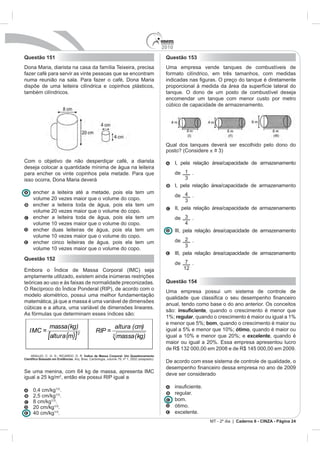 2010
Questão 151                                                                         Questão 153
               arista na casa da família Teixeira, precisa                          Uma empresa vende tanques de combustíveis de
fazer café para servir as vinte pessoas que se encontram                            formato cilíndrico, em três tamanhos, com medidas

dispõe de uma leiteira cilíndrica e copinhos plásticos,                             proporcional à medida da área da superfície lateral do
também cilíndricos.                                                                 tanque. O dono de um posto de combustível deseja
                                                                                    encomendar um tanque com menor custo por metro
                                                                                    cúbico de capacidade de armazenamento.




                                                                                    Qual dos tanques deverá ser escolhido pelo dono do
                                                                                    posto? (Considere ~
                                                                                                      =
Com o objetivo de não desperdiçar café, a diarista                                        I, pela relação área/capacidade de armazenamento
deseja colocar a quantidade mínima de água na leiteira
para encher os vinte copinhos pela metade. Para que                                       de 1 .

                                                                                          I, pela relação área/capacidade de armazenamento
   encher a leiteira até a metade, pois ela tem                           um
                                                                                          de     .
   volume 20 vezes maior que o volume do copo.
   encher a leiteira toda de água, pois ela tem                           um
                                                                                          II, pela relação área/capacidade de armazenamento
   volume 20 vezes maior que o volume do copo.
   encher a leiteira toda de água, pois ela tem                           um              de     .
   volume 10 vezes maior que o volume do copo.
   encher duas leiteiras de água, pois ela tem                            um              III, pela relação área/capacidade de armazenamento
   volume 10 vezes maior que o volume do copo.
   encher cinco leiteiras de água, pois ela tem                           um              de 2 .
   volume 10 vezes maior que o volume do copo.
                                                                                          III, pela relação área/capacidade de armazenamento
Questão 152
                                                                                          de 7 .
                                                                                             12
amplamente utilizado, existem ainda inúmeras restrições
teóricas ao uso e às faixas de normalidade preconizadas.                            Questão 154
                                                                                    Uma empresa possui um sistema de controle de
modelo alométrico, possui uma melhor fundamentação
matemática, já que a massa é uma variável de dimensões
                                                                                    anual, tendo como base o do ano anterior. Os conceitos
cúbicas e a altura, uma variável de dimensões lineares.
                                                                                    são:             , quando o crescimento é menor que
As fórmulas que determinam esses índices são:
                                                                                    1%; regular, quando o crescimento é maior ou igual a 1%
                                                                                    e menor que 5%; bom, quando o crescimento é maior ou
           massa(kg)                                 altura (cm)
  IMC =                              RIP =                                          igual a 5% e menor que 10%; ótimo, quando é maior ou
          [altura (m)] 2                         3   massa (kg)                     igual a 10% e menor que 20%; e excelente, quando é


                              Índice de Massa Corporal: Um Questionamento
                     . Arq. Bras. Cardiologia, volume 79, nº 1, 2002 (adaptado).
                                                                                    De acordo com esse sistema de controle de qualidade, o

                                                                                    deve ser considerado
igual a 25 kg/m2

              .
                                                                                          regular.
   2,5 cm/kg .
   8 cm/kg .                                                                              bom.
   20 cm/kg .                                                                             ótimo.
             .                                                                            excelente.
                                                                                                                   Caderno 6 - CINZA - Página 24
 