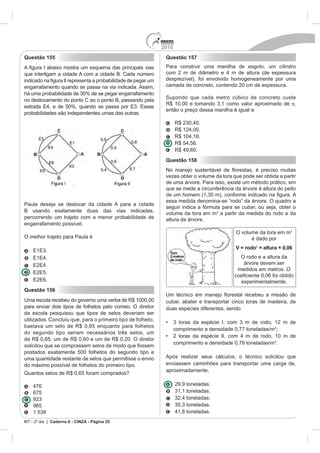 2010
Questão 155                                                   Questão 157
                                                              Para construir uma manilha de esgoto, um cilindro
que interligam a cidade A com a cidade B. Cada número
                                                              desprezível), foi envolvido homogeneamente por uma
engarrafamento quando se passa na via indicada. Assim,        camada de concreto, contendo 20 cm de espessura.

                                                              Supondo que cada metro cúbico de concreto custe
no deslocamento do ponto C ao o ponto B, passando pela
                                                                                                             ,
                                                              então o preço dessa manilha é igual a
probabilidades são independentes umas das outras.




                                                                          ,60.
                                                              Questão 158


                                                              vezes obter o volume da tora que pode ser obtida a partir
                                                              de uma árvore. Para isso, existe um método prático, em
                                                              que se mede a circunferência da árvore à altura do peito

                                                              essa medida denomina-se “rodo” da árvore. O quadro a
Paula deseja se deslocar da cidade A para a cidade
                                                              seguir indica a fórmula para se cubar, ou seja, obter o
B usando exatamente duas das vias indicadas,
                                                              volume da tora em m a partir da medida do rodo e da
percorrendo um trajeto com a menor probabilidade de           altura da árvore.
engarrafamento possível.
                                                                                             O volume da tora em m
O melhor trajeto para Paula é                                                                      é dado por
                                                                                             V = rodo2 × altura × 0,06
                                                                                              O rodo e a altura da
                                                                                               árvore devem ser
                                                                                             medidos em metros. O

                                                                                               experimentalmente.
Questão 156
                                                              Um técnico em manejo
Uma escola recebeu do governo                                 cubar, abater e transportar cinco toras de madeira, de
para enviar dois tipos de folhetos pelo correio. O diretor    duas espécies diferentes, sendo
da escola pesquisou que tipos de selos deveriam ser
utilizados. Concluiu que, para o primeiro tipo de folheto,
                                                                    comprimento e densidade 0,77 toneladas/m ;
do segundo tipo seriam necessários três selos, um
                                                                    comprimento e densidade 0,78 toneladas/m .
solicitou que se comprassem selos de modo que fossem
postados exatamente 500 folhetos do segundo tipo e
uma quantidade restante de selos que permitisse o envio       Após realizar seus cálculos, o técnico solicitou que
do máximo possível de folhetos do primeiro tipo.              enviassem caminhões para transportar uma carga de,
                                                              aproximadamente,

                                                                    29,9 toneladas.
   675

   965


           Caderno 6 - CINZA - Página 25
 