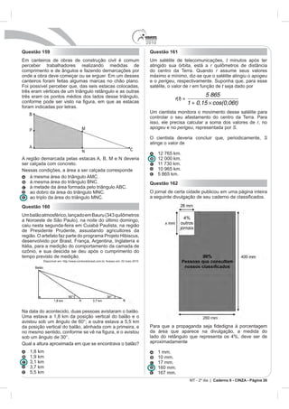 2010
Questão 159                                                                             Questão 161
                                                                                        Um satélite de telecomunicações, t minutos após ter
perceber trabalhadores realizando medidas de                                            atingido sua órbita, está a r
comprimento e de ângulos e fazendo demarcações por                                      do centro da Terra. Quando r assume seus valores
                                                                                        máximo e mínimo, diz-se que o satélite atingiu o apogeu
canteiros foram feitas algumas marcas no chão plano.                                    e o perigeu, respectivamente. Suponha que, para esse
Foi possível perceber que, das seis estacas colocadas,                                  satélite, o valor de r em função de t seja dado por
três eram vértices de um triângulo retângulo e as outras
três eram os pontos médios dos lados desse triângulo,                                                                5 865
                                                                                                     r(t) =
                                                                                                              1 + 0,15 cos(0,06t)
foram indicadas por letras.
                                                                                        Um cientista monitora o movimento desse satélite para
                                                                                        controlar o seu afastamento do centro da Terra. Para
                                                                                        isso, ele precisa calcular a soma dos valores de r, no
                                                                                        apogeu e no perigeu, representada por S.

                                                                                        O cientista deveria concluir que, periodicamente, S
                                                                                        atinge o valor de

                                                                                              12 765 km.
                                                                                              12 000 km.
ser calçada com concreto.
Nessas condições, a área a ser calçada corresponde                                            10 965 km.
                                                                                              5 865 km.
   à mesma área do triângulo BNC.                                                       Questão 162
   à metade da área formada pelo triângulo ABC.
                                                                                        O jornal de certa cidade publicou em uma página inteira


Questão 160

a Noroeste de São Paulo), na noite do último domingo,
caiu nesta segunda-feira em Cuiabá Paulista, na região
de Presidente Prudente, assustando agricultores da

desenvolvido por Brasil, França, Argentina, Inglaterra e
Itália, para a medição do comportamento da camada de

tempo previsto de medição.
          Disponível em: http://www.correiodobrasil.com.br. Acesso em: 02 maio 2010.




Na data do acontecido, duas pessoas avistaram o balão.
Uma estava a 1,8 km da posição vertical do balão e o
avistou sob um ângulo de 60°; a outra estava a 5,5 km
da posição vertical do balão, alinhada com a primeira, e
                                                                                        da área que aparece na divulgação, a medida do

Qual a altura aproximada em que se encontrava o balão?                                  aproximadamente

   1,8 km                                                                                     1 mm.
   1,9 km                                                                                     10 mm.
                                                                                              17 mm.
                                                                                              160 mm.
   5,5 km                                                                                     167 mm.
                                                                                                                       Caderno 6 - CINZA - Página 26
 