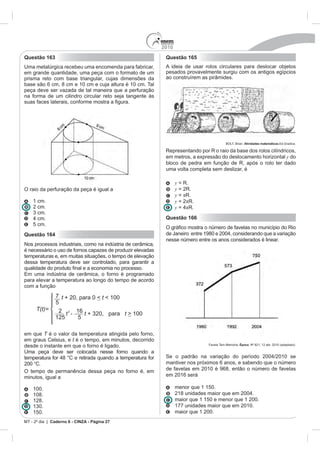 2010
Questão 163                                                  Questão 165
Uma metalúrgica recebeu uma encomenda para fabricar,         A ideia de usar rolos circulares para deslocar objetos
em grande quantidade, uma peça com o formato de um           pesados provavelmente surgiu com os antigos egípcios
prisma reto com base triangular, cujas dimensões da          ao construírem as pirâmides.
base são 6 cm, 8 cm e 10 cm e cuja altura é 10 cm. Tal
peça deve ser vazada de tal maneira que a perfuração
na forma de um cilindro circular reto seja tangente às


                                                                                                                    R


                                                                                       BOLT, Brian. Atividades matemáticas

                                                                                   raio da base dos rolos cilíndricos,
                                                             em metros, a expressão do deslocamento horizontal y do

                                                             uma volta completa sem deslizar, é

                                                                   y
O raio da perfuração da peça é igual a                             y
                                                                   y=
   1 cm.                                                           y=2
   2 cm.                                                           y
                                                             Questão 166
   5 cm.
Questão 164
                                                             nesse número entre os anos considerados é linear.
Nos processos industriais, como na indústria de cerâmica,
é necessário o uso de fornos capazes de produzir elevadas
temperaturas e, em muitas situações, o tempo de elevação
dessa temperatura deve ser controlado, para garantir a


para elevar a temperatura ao longo do tempo de acordo
com a função




em que T é o valor da temperatura atingida pelo forno,
em graus Celsius, e t é o tempo, em minutos, decorrido
                                                                                                Época. Nº 621, 12 abr. 2010 (adaptado).
desde o instante em que o forno é ligado.
Uma peça deve ser colocada nesse forno quando a

200 °C.                                                      mantiver nos próximos 6 anos, e sabendo que o número
O tempo de permanência dessa peça no forno é, em             de favelas em 2010 é 968, então o número de favelas
minutos, igual a                                             em 2016 será

   100.                                                            menor que 1 150.
   108.
   128.                                                            maior que 1 150 e menor que 1 200.
                                                                   177 unidades maior que em 2010.
   150.                                                            maior que 1 200.
           Caderno 6 - CINZA - Página 27
 