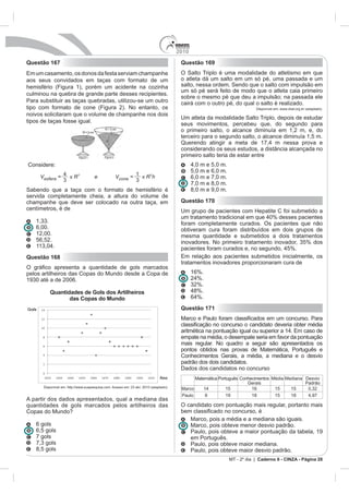 2010
Questão 167                                                 Questão 169
             mento, os donos da festa serviam champanhe     O Salto Triplo é uma modalidade do atletismo em que
aos seus convidados em taças com formato de um              o atleta dá um salto em um só pé, uma passada e um
hemisfério (Figura 1), porém um acidente na cozinha         salto, nessa ordem. Sendo que o salto com impulsão em
                                                            um só pé será feito de modo que o atleta caia primeiro
culminou na quebra de grande parte desses recipientes.
                                                            sobre o mesmo pé que deu a impulsão; na passada ele
Para substituir as taças quebradas, utilizou-se um outro    cairá com o outro pé, do qual o salto é realizado.
tipo com formato de cone (Figura 2). No entanto, os                                           Disponível em: www.cbat.org.br (adaptado).
noivos solicitaram que o volume de champanhe nos dois
                                                            Um atleta da modalidade Salto Triplo, depois de estudar
tipos de taças fosse igual.
                                                            seus movimentos, percebeu que, do segundo para
                                                            o primeiro salto, o alcance diminuía em 1,2 m, e, do
                                                            terceiro para o segundo salto, o alcance diminuía 1,5 m.

                                                            considerando os seus estudos, a distância alcançada no
                                                            primeiro salto teria de estar entre
Considere:
                                                                  5,0 m e 6,0 m.
                                                                  6,0 m e 7,0 m.
                                                                  7,0 m e 8,0 m.
Sabendo que a taça com o formato de hemisfério é                  8,0 m e 9,0 m.
servida completamente cheia, a altura do volume de
champanhe que deve ser colocado na outra taça, em           Questão 170
centímetros, é de

                                                            foram completamente curados. Os pacientes que não
   6,00.                                                    obtiveram cura foram distribuídos em dois grupos de
   12,00.                                                   mesma quantidade e submetidos a dois tratamentos
   56,52.


Questão 168
                                                            tratamentos inovadores proporcionaram cura de
                                                                  16%.


         Quantidades de Gols dos Artilheiros
                das Copas do Mundo
                                                            Questão 171




                                                            empate na média, o desempate seria em favor da pontuação
                                                            mais regular. No quadro a seguir são apresentados os

                                                            Conhecimentos Gerais, a média, a mediana e o desvio
                                                            padrão dos dois candidatos.
                                                            Dados dos candidatos no concurso
                                                                             Português Conhecimentos                         Desvio
                                                                                          Gerais                             Padrão
                                                                                 15         16           15        15
                                                            Paulo        8       19         18           15        18
A partir dos dados apresentados, qual a mediana das
quantidades de gols marcados pelos artilheiros das          O candidato com pontuação mais regular, portanto mais


   6 gols
   6,5 gols                                                       Paulo, pois obteve a maior pontuação da tabela, 19
   7 gols                                                         em Português.
                                                                  Paulo, pois obteve maior mediana.
   8,5 gols                                                       Paulo, pois obteve maior desvio padrão.
                                                                                              Caderno 6 - CINZA - Página 28
 