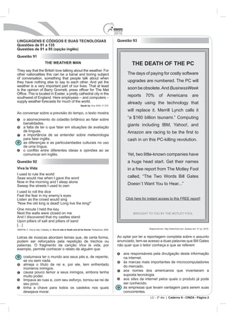 2010

LINGUAGENS E CÓDIGOS E SUAS TECNOLOGIAS                                                Questão 93
Questões de 91 a 135
Questões de 91 a 95 (opção inglês)
Questão 91
                  THE WEATHER MAN                                                                 THE DEATH OF THE PC
They say that the British love talking about the weather. For
other nationalities this can be a banal and boring subject                                     The days of paying for costly software
of conversation, something that people talk about when
they have nothing else to say to each other. And yet the                                       upgrades are numbered. The PC will
weather is a very important part of our lives. That at least
                                                                                               soon be obsolete. And BusinessWeek
                                                                                               reports    70%        of Americans                      are
supply weather forecasts for much of the world.                                                already using the technology that
                                                    Speak Up. Ano XXIII, nº 275.


Ao conversar sobre a previsão do tempo, o texto mostra
    o aborrecimento do cidadão britânico ao falar sobre                                        “a $160 billion tsunami.” Computing
    banalidades.
    a falta de ter o que falar em situações de avaliação
    de línguas.
    a importância de se entender sobre meteorologia
    para falar inglês.                                                                         cash in on this PC-killing revolution.
    as diferenças e as particularidades culturais no uso
    de uma língua.

    comunicar em inglês.
Questão 92                                                                                     a huge head start. Get their names
Viva la Vida
I used to rule the world
Seas would rise when I gave the word                                                           called, “The Two Words Bill Gates
Now in the morning and I sleep alone
Sweep the streets I used to own
I used to roll the dice
Feel the fear in my enemy’s eyes
Listen as the crowd would sing
“Now the old king is dead! Long live the king!”
One minute I held the key
Next the walls were closed on me
And I discovered that my castles stand
Upon pillars of salt and pillars of sand
[…]
                       Viva la vida or Death and all his friends. Parlophone, 2008.                         Disponível em: http://www.fool.com. Acesso em: 21 jul. 2010.



Letras de músicas abordam temas que, de certa forma,                                   Ao optar por ler a reportagem completa sobre o assunto
podem ser reforçados pela repetição de trechos ou                                      anunciado, tem-se acesso a duas palavras que Bill Gates
palavras. O fragmento da canção Viva la vida, por                                      não quer que o leitor conheça e que se referem
exemplo, permite conhecer o relato de alguém que
                                                                                             aos responsáveis pela divulgação desta informação
    costumava ter o mundo aos seus pés e, de repente,                                        na internet.
    se viu sem nada.                                                                         às marcas mais importantes de microcomputadores
    almeja o título de rei e, por ele, tem enfrentado                                        do mercado.
    inúmeros inimigos.
    causa pouco temor a seus inimigos, embora tenha                                          aos nomes dos americanos que inventaram a
    muito poder.                                                                             suposta tecnologia.
    limpava as ruas e, com seu esforço, tornou-se rei de                                     aos sites da internet pelos quais o produto já pode
    seu povo.                                                                                ser conhecido.
    tinha a chave para todos os castelos nos quais                                           às empresas que levam vantagem para serem suas
    desejava morar.                                                                          concorrentes.
                                                                                                             LC - 2º dia | Caderno 6 - CINZA - Página 2
 