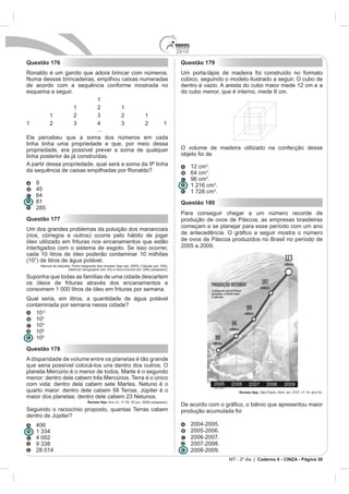 2010
Questão 176                                                                    Questão 179
                                                                               Um porta-lápis de madeira foi construído no formato
Numa dessas brincadeiras, empilhou caixas numeradas                            cúbico, seguindo o modelo ilustrado a seguir. O cubo de
de acordo com a sequência conforme mostrada no                                 dentro é vazio. A aresta do cubo maior mede 12 cm e a
esquema a seguir.                                                              do cubo menor, que é interno, mede 8 cm.
                          1
                  1       2        1


                                 ...

linha tinha uma propriedade e que, por meio dessa
propriedade, era possível prever a soma de qualquer                            O volume de madeira utilizado na confecção desse
linha posterior às já construídas.                                             objeto foi de
A partir dessa propriedade, qual será a soma da 9ª linha                             12 cm .
                                                                                            .
                                                                                     96 cm .
   9                                                                                 1 216 cm .
                                                                                     1 728 cm .
   81                                                                          Questão 180
   285
                                                                               Para conseguir chegar a um número recorde de
Questão 177                                                                    produção de ovos de Páscoa, as empresas brasileiras
                                                                               começam a se planejar para esse período com um ano
Um dos grandes problemas da poluição dos mananciais
(rios, córregos e outros) ocorre pelo hábito de jogar
óleo utilizado em frituras nos encanamentos que estão                          de ovos de Páscoa produzidos no Brasil no período de
interligados com o sistema de esgoto. Se isso ocorrer,                         2005 a 2009.
cada 10 litros de óleo poderão contaminar 10 milhões
(107) de litros de água potável.
                National Geographic       Nova Escola (ed. 208) (adaptado).

Suponha que todas as famílias de uma cidade descartem
os óleos de frituras através dos encanamentos e
consomem 1 000 litros de óleo em frituras por semana.
Qual seria, em litros, a quantidade de água potável
contaminada por semana nessa cidade?
   10-2
   10
   10
   106
   109
Questão 178
A disparidade de volume entre os planetas é tão grande
que seria possível colocá-los uns dentro dos outros. O



quarto maior: dentro dele cabem 58 Terras. Júpiter é o                                               Revista Veja

                           Revista Veja
                                                                               De acordo
Seguindo o raciocínio proposto, quantas Terras cabem                           produção acumulada foi
dentro de Júpiter?

                                                                                     2005-2006.
                                                                                     2006-2007.
                                                                                     2007-2008.
                                                                                     2008-2009.
                                                                                                                Caderno 6 - CINZA - Página 30
 