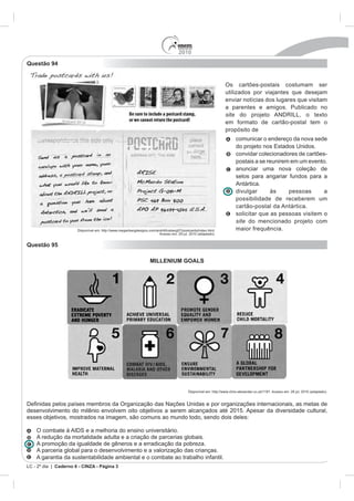 2010
Questão 94


                                                                                                                   Os cartões-postais costumam ser
                                                                                                                   utilizados por viajantes que desejam
                                                                                                                   enviar notícias dos lugares que visitam
                                                                                                                   a parentes e amigos. Publicado no
                                                                                                                   site
                                                                                                                   em formato de cartão-postal tem o
                                                                                                                   propósito de
                                                                                                                          comunicar o endereço da nova sede

                                                                                                                          convidar colecionadores de cartões-
                                                                                                                          postais a se reunirem em um evento.
                                                                                                                          anunciar uma nova coleção de
                                                                                                                          selos para angariar fundos para a
                                                                                                                          Antártica.
                                                                                                                          divulgar      às     pessoas      a
                                                                                                                          possibilidade de receberem um
                                                                                                                          cartão-postal da Antártica.
                                                                                                                          solicitar que as pessoas visitem o
                                                                                                                          site do mencionado projeto com
                       Disponível em: http://www.meganbergdesigns.com/andrill/iceberg07/postcards/index.html.             maior frequência.
                                                                        Acesso em: 29 jul. 2010 (adaptado).


Questão 95

                                                                    MILLENIUM GOALS




                                                                                            Disponível em: http://www.chris-alexander.co.uk/1191. Acesso em: 28 jul. 2010 (adaptado).


                países membros da Organização das Nações Unidas e por organizações internacionais, as metas de
desenvolvimento do milênio envolvem oito objetivos a serem alcançados até 2015. Apesar da diversidade cultural,
esses objetivos, mostrados na imagem, são comuns ao mundo todo, sendo dois deles:

    O combate à AIDS e a melhoria do ensino universitário.
    A redução da mortalidade adulta e a criação de parcerias globais.
    A promoção da igualdade de gêneros e a erradicação da pobreza.
    A parceria global para o desenvolvimento e a valorização das crianças.
    A garantia da sustentabilidade ambiental e o combate ao trabalho infantil.
LC - 2º dia | Caderno 6 - CINZA - Página 3
 