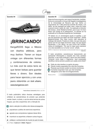 2010
Questão 94                                                           Questão 95
                                                                     Dejar de fumar engorda, pero seguir haciéndolo, también.

                                                                     de la Universidad de Navarra que han hecho un
                                                                     seguimiento de 7.565 personas durante 50 meses. Los
                                                                     datos “se han ajustado por edad, sexo, índice de masa
                                                                     corporal inicial y estilo de vida”, ha explicado el director
                                                                     del ensayo, Javier Basterra-Gortari, por lo que “el único




                                                                     eso las personas que dejan de fumar engordan”, añade


      ¡BRINCANDO!                                                    hallazgo del estudio. Puesto en orden, los que más peso
                                                                     ganan son los que dejan de fumar, luego, los que siguen
                                                                     haciéndolo, y, por último, los que nunca han fumado,
                                                                     indica el investigador. “Por eso lo mejor para mantener
                                                                     una vida saludable es no fumar nunca”, añade.

      con       diseños          atléticos,                  pero                                                        (fragmento).



      muy fashion. Tienen un toque                                   O texto jornalístico caracteriza-se basicamente por
                                                                     apresentar informações a respeito dos mais variados
                                                                     assuntos, e seu título antecipa o tema que será tratado.
      vintage con diferentes formas                                  Tomando como base o fragmento, qual proposição

      y combinaciones de colores.
                                                                                      a interfere no ganho de peso.
      Lo más cool de estos tenis es
                                                                           Pessoas que fumam podem se tornar anoréxicas.
      que tienen bolsas para guardar                                       Fumantes engordam mais que não fumantes.
                                                                           Tabagismo como fator de emagrecimento.
      llaves o dinero. Son ideales                                   Rascunho
      para hacer ejercicio y con unos
      jeans obtendrás un look urbano.
      www.kangaroos.com

                            Revista Glamour Latinoamérica.



O texto publicitário utiliza diversas estratégias para
enfatizar as características do produto que pretende
vender. Assim, no texto, o uso de vários termos de outras
línguas, que não a espanhola, tem a intenção de

    atrair a atenção do público alvo dessa propaganda.

    popularizar a prática de exercícios esportivos.

    agradar aos compradores ingleses desse tênis.

    incentivar os espanhóis a falarem outras línguas.

    enfatizar o conhecimento de mundo do autor do texto.
LC - 2º dia | Caderno 6 - CINZA - Página 5
 