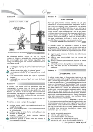 2010
Questão 96                                                                          Questão 98
                                                                                                                  S.O.S Português

                                                                                    Por que pronunciamos muitas palavras de um jeito

                                                                                    da língua com base em duas perspectivas. Na primeira

                                                                                    ensino da língua ao código. Daí vem o entendimento de
                                                                                    que a escrita é mais complexa que a fala, e seu ensino
                                                                                    restringe-se ao conhecimento das regras gramaticais, sem
                                                                                    a preocupação com situações de uso. Outra abordagem
                                                                                    permite encarar as diferenças como um produto distinto
                                                                                    de duas modalidades da língua: a oral e a escrita. A
                                                                                    questão é que nem sempre nos damos conta disso.
                                                                                          S.O.S Português. Nova Escola.
                                                                                                                                                      adaptado).


                                                                                    O assunto tratado no fragmento é relativo à língua
                                                                                    portuguesa e foi publicado em uma revista destinada a



                                                                                          regional, pela presença de léxico de determinada
                                                                                          região do Brasil.
As diferentes esferas sociais de uso da língua                                            literário, pela conformidade com as normas da
obrigam o falante a adaptá-la às variadas situações                                       gramática.
de comunicação. Uma das marcas linguísticas que                                           técnico, por meio de expressões próprias de textos
neto neste texto é                                                                        coloquial, por meio do registro de informalidade.
                                                                                          oral, por meio do uso de expressões típicas da
   a opção pelo emprego da forma verbal “era” em lugar                                    oralidade.
   de “foi”.
   a ausência de artigo antes da palavra “árvore”.                                  Questão 99
   o emprego da redução “tá” em lugar da forma verbal
   “está”.                                                                                                  Câncer 21/06 a 21/07
   o uso da contração “desse” em lugar da expressão
   “de esse”.                                                                       O eclipse em seu signo vai desencadear mudanças na sua
   a utilização do pronome “que” em início de frase                                 autoestima e no seu modo de agir. O corpo indicará onde você
   exclamativa.
Questão 97                                                                          este novo ciclo exige uma “desintoxicação”. Seja comedida
A biosfera, que reúne todos os ambientes onde se                                    em suas ações, já que precisará de energia para se recompor.
desenvolvem os seres vivos, se divide em unidades
menores chamadas ecossistemas, que podem ser uma                                    irmãos trava. Lembre-se: palavra preciosa é palavra dita na
                                                                                    hora certa. Isso ajuda também na vida amorosa, que será
tem múltiplos mecanismos que regulam o número de
organismos dentro dele, controlando sua reprodução,                                 as próprias carências de modo maduro. Sentirá vontade de
crescimento e migrações.
                     O guia dos curiosos. São Paulo: Companhia das Letras, 1995.    intimidade com os assuntos da alma.
                                                                                                                                 Revista Cláudia. N


Predomina no texto a função da linguagem                                            O reconhecimento dos diferentes gêneros textuais, seu

   emotiva, porque o autor expressa seu sentimento em                               comunicativo e seu formato mais comum relacionam-
   relação à ecologia.                                                              se aos conhecimentos construídos socioculturalmente.
   fática, porque o texto testa o funcionamento do canal                            A análise dos elementos constitutivos desse texto
   de comunicação.                                                                  demonstra que sua função é
   poética, porque o texto chama a atenção para os
   recursos de linguagem.                                                                 vender um produto anunciado.
   conativa, porque o texto procura orientar                                              informar sobre astronomia.
   comportamentos do leitor.                                                              ensinar os cuidados com a saúde.
   referencial, porque o texto trata de noções e                                          expor a opinião de leitores em um jornal.
   informações conceituais.                                                               aconselhar sobre amor, família, saúde, trabalho.
                                                                                                                    LC - 2º dia | Caderno 6 - CINZA - Página 6
 