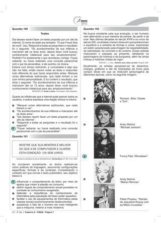 2010
Questão 100                                                                       Questão 102
                            Testes                                                Na busca constante pela sua evolução, o ser humano
                                                                                  vem alternando a sua maneira de pensar, de sentir e de
Dia desses resolvi fazer um teste proposto por um site da
internet. O nome do teste era tentador: “O que Freud diria                        século XIX, os artistas criaram obras em que predominam
                                                                                  o equilíbrio e a simetria de formas e cores, imprimindo
foi o seguinte: “Os acontecimentos da sua infância a                              um estilo caracterizado pela imagem da respeitabilidade,
marcaram até os doze anos, depois disso você buscou
conhecimento intelectual para seu amadurecimento”.                                misturaram o passado ao presente, retratando os
Perfeito! Foi exatamente o que aconteceu comigo. Fiquei                           personagens da nobreza e da burguesia, além de cenas
                                                                                  míticas e histórias cheias de vigor.
radiante: eu havia realizado uma consulta paranormal
                                                                                                        Org.). Histórias reais e belas nas telas.
com o pai da psicanálise, e ele acertou na mosca.
                                                                                  Atualmente, os artistas apropriam-se de desenhos,
não me falta, então resolvi voltar ao teste e responder
                                                                                  compor obras em que se misturam personagens de
                                                                                  diferentes épocas, como na seguinte imagem:
umas alternativas esdrúxulas, que nada tinham a ver

dizia o seguinte: “Os acontecimentos da sua infância a
marcaram até os 12 anos, depois disso você buscou
conhecimento intelectual para seu amadurecimento”.
                               Doidas e santas. Porto Alegre, 2008 (adaptado).




                                                                                                                      e Tom”.

    tinham a ver”.
    “Os acontecimentos da sua infância a marcaram até
    os doze anos”.
    “Dia desses resolvi fazer um teste proposto por um
    site da internet”.

    seguinte”.                                                                                                        Andy Warhol.
    “Fiquei radiante: eu havia realizado uma consulta
    paranormal com o pai da psicanálise”.
Questão 101




                                          Revista Época.


Ao circularem socialmente, os textos realizam-se


contexto em que circula o texto publicitário, seu objetivo
básico é
                                                                                                                      Andy Warhol.

    apelos que visam à adesão ao consumo.

    combate ao consumismo exagerado.
    defender a importância do conhecimento de
    informática pela população de baixo poder aquisitivo.
    facilitar o uso de equipamentos de informática pelas
    classes sociais economicamente desfavorecidas.
    questionar o fato de o homem ser mais inteligente
    que a máquina, mesmo a mais moderna.
LC - 2º dia | Caderno 6 - CINZA - Página 7
 