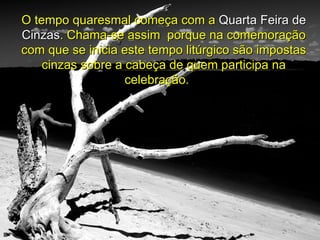 O tempo quaresmal começa com a  Quarta Feira de Cinzas . Chama-se assim  porque na comemoração com que se inicia este tempo litúrgico são impostas cinzas sobre a cabeça de quem participa na celebração.  