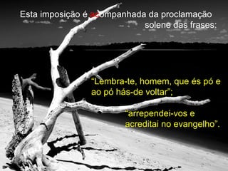 Esta imposição é  ac ompanhada da proclamação  solene das frases: “ Lembra-te, homem, que és pó e ao pó hás-de voltar”; “ arrependei-vos e acreditai no evangelho”. 