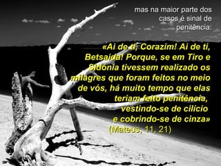mas na maior parte dos casos é sinal de penitência: «Ai de ti, Corazim! Ai de ti, Betsaida! Porque, se em Tiro e Sidónia tivessem realizado os milagres que foram feitos no meio de vós, há muito tempo que elas teriam feito penitência,  vestindo-se de cilício  e cobrindo-se de cinza» (Mateus, 11, 21) 