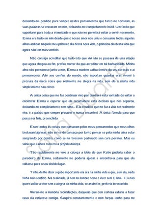 deixando-me perdido para sempre nestes pensamentos que tanto me torturam, as
suas palavras se cravaram em mim, deixando-me completamente inútil. Um fardo que
suportarei para toda a eternidade e que não me permitirá voltar a sorrir novamente,
Emma era tudo em mim desde que o nosso amor nos uniu e consumiu todas aquelas
almas ardidas naquele meu primeiro dia desta nova vida, o primeiro dia desta vida que
agora não tem mais sentido.

      Não consigo acreditar que tudo isto que vivi não se passava de uma utopia
que agora chegou ao fim, prefiro morrer do que acreditar em tal barbaridade. Minha
alma não permanece junto a mim, Emma a mantém cativa dentro do seu coração e aí
permanecerá. Até aos confins do mundo, não importam quantas eras viverei à
procura da única coisa que realmente me alegra na vida, sem ela a minha vida
simplesmente não existe.

      A única coisa que me faz continuar vivo por dentro é esta vontade de voltar a
encontrar Emma e esperar que ela reconsidere esta decisão que nos separou,
deixando-me completamente sem rumo… Ela é tudo o que me faz a vida ser realmente
viva, é a paixão que sempre procurei e nunca encontrei. A única fórmula para que
possa ser feliz, preenchido.

      Eram tantas as coisas que passavam pelos meus pensamentos que meus olhos
brotavam lágrimas, não sei se de cansaço por tanto pensar se pela minha alma estar
sangrando por dentro, como se ma tivessem perfurado sem cura possível. Mas eu
sabia que a única cura era a própria doença.

      Tão rapidamente me veio à cabeça a ideia de que Katie poderia saber o
paradeiro de Emma, certamente me poderia ajudar a encontrá-la para que ela
voltasse para o seu devido lugar.

      Tinha de lhe dizer a quão importante ela era na minha vida e que, sem ela, nada
tinha mais sentido. Na realidade, já nem me lembro como é viver sem Emma… Eu não
quero voltar a viver sem a alegria da minha vida, se assim for, preferia ter morrido.

      Vieram-me à memória recordações, daquelas que com certeza estaria a fazer
caso ela estivesse comigo. Suspiro constantemente e nem forças tenho para me
 
