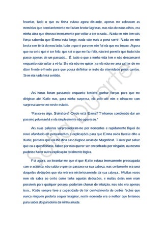 levantar, tudo o que eu tinha estava agora distante, apenas me sobravam as
memórias que constantemente me faziam brotar lágrimas, mas não de maus olhos, era
minha alma que chorava imensamente por voltar a ser o nada… Nada em mim tem vais
força sabendo que Emma está longe, nada vale mais a pena sorrir. Nada em mim
brota sem tê-la do meu lado, tudo o que é puro em mim foi ela que mo trouxe. Agora
que eu sei o que é ser feliz, que sei o que me faz feliz, não irei permitir que tudo isto
passe apenas de um passado… É tudo o que a minha vida tem e não descansarei
enquanto não voltar a vê-la. Se ela não me quiser, se ela não me ama vai ter de me
dizer frente-a-frente para que possa definhar o resto da eternidade pelos cantos.
Sem ela nada terá sentido.




     As horas foram passando enquanto tentava ganhar forças para que me
dirigisse até Katie mas, para minha surpresa, ela veio até mim e olhou-me com
surpresa ao ver-me neste estado.

     “Passa-se algo, Salvatore? Onde está Emma? Tínhamos combinado dar um
passeio pela manhã e ela simplesmente não apareceu.”

     As suas palavras surpreenderam-me por momentos e rapidamente fiquei de
novo afundado em pensamentos e explicações para que Emma nada tivesse dito a
Katie, pensava que ela lhe diria caso fugisse assim de Magnificat. Talvez por saber
que eu a questionaria, talvez por não querer ser encontrada por ninguém, ou mesmo
pudesse haver outra explicação totalmente lógica.

     Foi agora, ao levantar-me que vi que Katie estava imensamente preocupada
com o assunto, não sabia o que se passava na sua cabeça, mas certamente era uma
daquelas deduções que ela retirava misteriosamente da sua cabeça… Muitas vezes
nem ela sabia ao certo como tinha aquelas deduções, e muitas delas nem eram
possíveis para qualquer pessoa, poderiam chamar de intuição, mas não era apenas
isso… Katie sempre teve a capacidade de ter conhecimento de certos factos que
nunca ninguém poderia sequer imaginar, neste momento era o melhor que teríamos
para saber do paradeiro da minha amada.
 