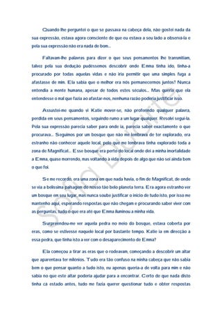 Quando lhe perguntei o que se passava na cabeça dela, não gostei nada da
sua expressão, estava agora consciente de que eu estava a seu lado a observá-la e
pela sua expressão não era nada de bom…

      Faltavam-lhe palavras para dizer o que seus pensamentos lhe transmitiam,
talvez pela sua dedução pudéssemos descobrir onde Emma tinha ido, tinha-a
procurado por todas aquelas vidas e não iria permitir que uma simples fuga a
afastasse de mim. Ela sabia que o melhor era nós permanecermos juntos? Nunca
entendia a mente humana, apesar de todos estes séculos… Mas queria que ela
entendesse o mal que fazia ao afastar-nos, nenhuma razão poderia justificar isso.

      Assustei-me quando vi Katie mover-se, não proferindo qualquer palavra,
perdida em seus pensamentos, seguindo rumo a um lugar qualquer. Resolvi segui-la.
Pela sua expressão parecia saber para onde ia, parecia saber exactamente o que
procurava… Seguimos por um bosque que não me lembrava de ter explorado, era
estranho não conhecer aquele local, pelo que me lembrava tinha explorado toda a
zona de Magnificat… Esse bosque era perto do local onde dei a minha imortalidade
a Emma, quase morrendo, mas voltando à vida depois de algo que não sei ainda bem
o que foi.

      Se me recordo, era uma zona em que nada havia, o fim de Magnificat, de onde
se via a belíssima paisagem do nosso tão belo planeta terra. Era agora estranho ver
um bosque em seu lugar, mas nunca soube justificar o inicio de tudo isto, por isso me
mantenho aqui, esperando respostas que não chegam e procurando saber viver com
as perguntas, tudo o que era até que Emma iluminou a minha vida.

      Surpreendeu-me ver aquela pedra no meio do bosque, estava coberta por
eras, como se estivesse naquele local por bastante tempo. Katie ia em direcção a
essa pedra, que tinha isto a ver com o desaparecimento de Emma?

      Ela começou a tirar as eras que o rodeavam, começando a descobrir um altar
que aparentava ter milénios. Tudo era tão confuso na minha cabeça que não sabia
bem o que pensar quanto a tudo isto, eu apenas queria-a de volta para mim e não
sabia no que este altar poderia ajudar para a encontrar. Certo de que nada disto
tinha cá estado antes, tudo me fazia querer questionar tudo e obter respostas
 
