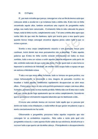 III.   O Papiro

     E, por mais estranho que pareça, consegui ver a luz ao fim do imenso vazio que
começava ainda a assolar-me e já reclamava toda a minha vida. Katie não só tinha
encontrado aquele altar, também encontrara uma espécie de pergaminho muito
antigo, mas muito bem conservado… Certamente tinha lá sido colocado há pouco
tempo, nada lá tinha escrito, completamente vazio. Tal como a minha alma agora que
sentia falta do que mais lhe iluminava, optei por levá-lo para o meu quarto para
quando tivesse tempo conseguir encontrar algumas pistas sobre tudo o que se
estava a passar…

     Sentia o meu corpo completamente exausto e sem quaisquer forças para
continuar, tentei dormir mas meus pensamentos não o permitiam. Todas aquelas
palavras que Emma me tinha escrito estavam entrelaçadas em todos os meus
sentidos, todo o meu ser estava a sentir aquelas palavras magoarem cada parte de
mim, sentindo nada mais do que a pior das dores. Perder quem mais se ama torna-se
impossível a existência de felicidade, um enorme vazio ocupa todo o espaço em que
em outrora a felicidade estava.

     Toda a vez que meus olhos fechavam, tudo se tornava em quem perdera, seu
corpo tortuosamente ia devorando o meu, imagens de passados recentes me
invadiam e todos aqueles sentimentos rapidamente desapareciam ao abrir meus
olhos… Penso várias vezes se não seria perfeito permanecer sempre com meus olhos
fechados, permanecendo no meu mundo perdido. Minha vida sem Emma não é nada
mais que cinzas de um fogo apaixonante que me ardeu completamente, fazendo-me
querer permanecer eternamente naquelas labaredas que me iluminavam a vida…

     Cresceu uma vontade imensa em escrever tudo aquilo que se passava por
dentro de todas estas tribulações, e nada melhor do que gastar em palavras o que a
mente constantemente me faz sentir.

     Observando o pergaminho, procurava todas aquelas respostas que não
conseguia ter as verdadeiras respostas… Não sabia a razão pela qual este
pergaminho estava lá, e como apenas Katie sabia da sua existência, decidi arriscar e
escrever tudo o que queria sair da minha cabeça… Principalmente o desaparecimento
 
