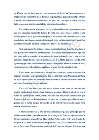 de Emma, que me fazia pensar constantemente de todas as formas possíveis e
imagináveis de a encontrar. Mas de todas as perguntas a que mais me está a intrigar
é a razão de Emma me ter abandonado, eu ainda não conseguia acreditar que isto
tudo acontecera, apenas num dia todo o meu mundo desabou…

     Escrevi lentamente a pergunta pela qual minha vida ansiava por uma resposta
que me trouxesse novamente Emma de volta, que tudo ficasse perfeito como
aquelas poucas horas que tinha vivido poucas horas antes. Para minha surpresa toda
aquela tinta que tinha desperdiçado no papel, onde eu tinha gasto todas as minhas
questões em relação a Emma, começaram a diluir-se e a desaparecer…

     Para surpresa minha, todas as minhas lágrimas brotavam de minha alma, tudo o
que queria saber finalmente tinha resposta… Tão doces eram as curvas que agora se
escreviam pelo pergaminho, acalmando minha alma e deixando que o meu sorriso
voltasse a nascer de mim. Tudo o que se passava já não tinha qualquer sentido, tinha
agora um papiro que desenhava intensamente cada preciosa linha da letra de Emma,
respondendo-me e dizendo tudo aquilo que já sabia bem lá no fundo de mim.

     Emma nunca me abandonara, estaria sempre do meu lado e nada nos iria
separar, tínhamos sempre alguma forma de nos voltarmos a unir. Minha vida ganhara
de novo aquela luz que me tinha sido arrancada com as palavras cruas que tinham na
carta que Emma me escrevera à pressa.

     Tudo isto que tinha passado nestas últimas horas tinha se tornado num
enorme pesadelo que agora estava finalmente a acabar… Deveria agradecer isso a
Katie e a Vivian que se tinham juntado para tentarem nos por em contacto sem que
fossemos descobertos. Emma estava a pôr-me a par de tudo o que sabia até agora,
parecia que o nosso sangue derramado no dia anterior tinha criado aquela zona
onde Katie me tinha levado…

     Tinham vindo buscar Emma para que estivesse preparada para algo que ela
ainda não descobrira, parecia que por ter o sangue de Francesca junto ao seu a
tornava especial de alguma forma. Que a tinham feito escolher entre a destruição de
Magnificat ou entre abandonar-me, mas para nossa sorte ficou com Vivian como sua
serva. Parece que Vivian era uma seguidora de Francesca até que, depois da sua
 