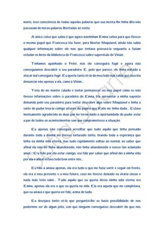 morte, teve consciência de todas aquelas palavras que sua mestra lhe tinha dito não
passavam de meras palavras libertadas ao vento.

     A única coisa que sabia é que agora mantinham Emma cativa para que fizesse
o mesmo papel que Francesca iria fazer, para libertar Maquiavel, ainda não sabia
qualquer informação sobre ele mas que tentava procurá-la enquanto a faziam
estudar os livros da biblioteca de Francesca sobre supervisão de Vivian.

     Tínhamos apanhado o Peter, mas ele conseguira fugir e agora não
conseguíamos descobrir o seu paradeiro. E, pelo que parece, ele tinha voltado a
atacar mal conseguira fugir. Eu queria tanto tê-la do meu lado mas sabia que isso iria
denunciar não apenas a ela, como à Vivian…

     Teria de me manter calado e tentar permanecer no meu papel como se não
tivesse informações sobre o paradeiro de Emma. Iria aproveitar a minha suposta
demanda pelo seu paradeiro para tentar descobrir algo sobre Maquiavel e tinha a
sorte de puder leva-la comigo através do papiro que Katie me tinha dado… Estava
imensamente agradecido às duas por me terem dado a oportunidade de puder estar
a par de todos os acontecimentos sem que comprometesse a situação.

     Eu apenas não conseguia acreditar que tudo aquilo que tinha pensado
durante toda a manhã me tivesse torturado tanto, tirando toda a esperança que
tinha na minha vida eterna, mas tudo rapidamente voltou ao normal, ao saber que
afinal ela não me tinha abandonado, não tinha abandonado o nosso tão aclamado
amor… Era feliz por ela estar comigo, era feliz por saber que afinal dei a minha vida
por ela e afinal estava tudo bem entre nós…

     Eu não a amava apenas, ela era tudo o que me fazia sorrir e seguir em frente,
ela era o meu presente e o meu futuro, caso me tivesse deixado eu viraria cinzas e
nada mais teria valor… Tudo aquilo que eu queria desta minha vida eterna era
Emma, apenas ela era o que eu queria na vida. Ela era aquela que me completava,
que eu amava e que queria ver feliz, acima de tudo.

     Eu desejava tanto vê-la que perguntei-lhe se havia possibilidade de nos
podermos ver de algum jeito, sem que ninguém conseguisse descobrir do que nós
 