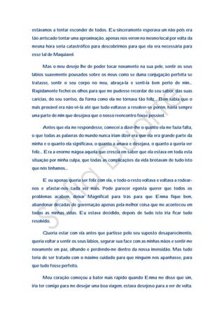 estávamos a tentar esconder de todos. Eu sinceramente esperava um não pois era
tão arriscado tentar uma aproximação, apenas nos verem no mesmo local por volta da
mesma hora seria catastrófico para descobrirmos para que ela era necessária para
esse tal de Maquiavel.

     Mas o meu desejo lhe de poder tocar novamente na sua pele, sentir os seus
lábios suavemente pousados sobre os meus como se duma conjugação perfeita se
tratasse, sentir o seu corpo no meu, abraça-la e senti-la bem perto de mim…
Rapidamente fechei os olhos para que me pudesse recordar do seu sabor, das suas
carícias, do seu sorriso, da forma como ela me tornava tão feliz… Bem sabia que o
mais provável era não vê-la até que tudo voltasse a resolver-se porém, havia sempre
uma parte de mim que desejava que o nosso reencontro fosse possível.

     Antes que ela me respondesse, comecei a dizer-lhe o quanto ela me fazia falta,
o que todas as palavras do mundo nunca iriam dizer era que ela era grande parte da
minha e o quanto ela significava, o quanto a amava e desejava, o quanto a queria ver
feliz… Era a enorme mágoa aquela que crescia em saber que ela estava em toda esta
situação por minha culpa, que todas as complicações da vida brotavam de tudo isto
que nós tínhamos…

     E eu apenas queria ser feliz com ela, e todo o resto voltava e voltava a rodear-
nos e afastar-nos cada vez mais. Pode parecer egoísta querer que todos os
problemas acabem, deixar Magnificat para trás para que Emma fique bem,
abandonar décadas de governação apenas pela melhor coisa que me aconteceu em
todas as minhas vidas. Eu estava decidido, depois de tudo isto iria ficar tudo
resolvido.

     Queria estar com ela antes que partisse pelo seu suposto desaparecimento,
queria voltar a sentir os seus lábios, segurar sua face com as minhas mãos e sentir-me
novamente em paz, olhando e perdendo-me dentro da nossa imensidão. Mas tudo
teria de ser tratado com o máximo cuidado para que ninguém nos apanhasse, para
que tudo fosse perfeito.

     Meu coração começou a bater mais rápido quando Emma me disse que sim,
iria ter comigo para me desejar uma boa viagem, estava desejoso para a ver de volta.
 