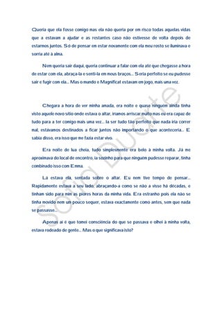 Queria que ela fosse comigo mas ela não queria por em risco todas aquelas vidas
que a estavam a ajudar e as restantes caso não estivesse de volta depois de
estarmos juntos. Só de pensar em estar novamente com ela meu rosto se iluminava e
sorria até à alma.

      Nem queria sair daqui, queria continuar a falar com ela até que chegasse a hora
de estar com ela, abraça-la e senti-la em meus braços… Seria perfeito se eu pudesse
sair e fugir com ela… Mas o mundo e Magnificat estavam em jogo, mais uma vez.




      Chegara a hora de ver minha amada, era noite e quase ninguém ainda tinha
visto aquele novo sítio onde estava o altar, iríamos arriscar muito mas eu era capaz de
tudo para a ter comigo mais uma vez… Ia ser tudo tão perfeito que nada iria correr
mal, estávamos destinados a ficar juntos não importando o que aconteceria… E
sabia disso, era isso que me fazia estar vivo.

      Era noite de lua cheia, tudo simplesmente era belo à minha volta. Já me
aproximava do local de encontro, ia sozinho para que ninguém pudesse reparar, tinha
combinado isso com Emma.

      Lá estava ela, sentada sobre o altar. Eu nem tive tempo de pensar…
Rapidamente estava a seu lado, abraçando-a como se não a visse há décadas, e
tinham sido para mim as piores horas da minha vida. Era estranho pois ela não se
tinha movido nem um pouco sequer, estava exactamente como antes, sem que nada
se passasse…

      Apenas aí é que tomei consciência do que se passava e olhei à minha volta,
estava rodeado de gente… Mas o que significava isto?
 