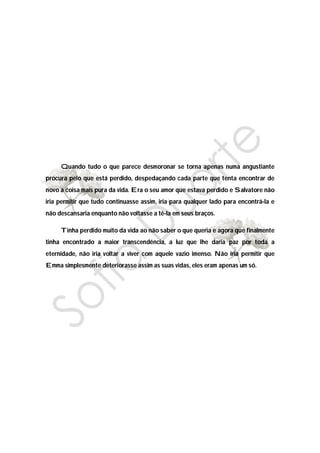 Quando tudo o que parece desmoronar se torna apenas numa angustiante
procura pelo que está perdido, despedaçando cada parte que tenta encontrar de
novo a coisa mais pura da vida. Era o seu amor que estava perdido e Salvatore não
iria permitir que tudo continuasse assim, iria para qualquer lado para encontrá-la e
não descansaria enquanto não voltasse a tê-la em seus braços.

     Tinha perdido muito da vida ao não saber o que queria e agora que finalmente
tinha encontrado a maior transcendência, a luz que lhe daria paz por toda a
eternidade, não iria voltar a viver com aquele vazio imenso. Não iria permitir que
Emma simplesmente deteriorasse assim as suas vidas, eles eram apenas um só.
 