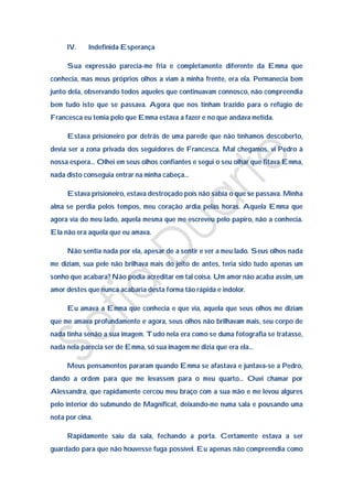 IV.    Indefinida Esperança

     Sua expressão parecia-me fria e completamente diferente da Emma que
conhecia, mas meus próprios olhos a viam à minha frente, era ela. Permanecia bem
junto dela, observando todos aqueles que continuavam connosco, não compreendia
bem tudo isto que se passava. Agora que nos tinham trazido para o refúgio de
Francesca eu temia pelo que Emma estava a fazer e no que andava metida.

     Estava prisioneiro por detrás de uma parede que não tínhamos descoberto,
devia ser a zona privada dos seguidores de Francesca. Mal chegamos, vi Pedro à
nossa espera… Olhei em seus olhos confiantes e segui o seu olhar que fitava Emma,
nada disto conseguia entrar na minha cabeça…

     Estava prisioneiro, estava destroçado pois não sabia o que se passava. Minha
alma se perdia pelos tempos, meu coração ardia pelas horas. Aquela Emma que
agora via do meu lado, aquela mesma que me escreveu pelo papiro, não a conhecia.
Ela não era aquela que eu amava.

     Não sentia nada por ela, apesar de a sentir e ver a meu lado. Seus olhos nada
me diziam, sua pele não brilhava mais do jeito de antes, teria sido tudo apenas um
sonho que acabara? Não podia acreditar em tal coisa. Um amor não acaba assim, um
amor destes que nunca acabaria desta forma tão rápida e indolor.

     Eu amava a Emma que conhecia e que via, aquela que seus olhos me diziam
que me amava profundamente e agora, seus olhos não brilhavam mais, seu corpo de
nada tinha senão a sua imagem. Tudo nela era como se duma fotografia se tratasse,
nada nela parecia ser de Emma, só sua imagem me dizia que era ela…

     Meus pensamentos pararam quando Emma se afastava e juntava-se a Pedro,
dando a ordem para que me levassem para o meu quarto… Ouvi chamar por
Alessandra, que rapidamente cercou meu braço com a sua mão e me levou algures
pelo interior do submundo de Magnificat, deixando-me numa sala e pousando uma
nota por cima.

     Rapidamente saiu da sala, fechando a porta. Certamente estava a ser
guardado para que não houvesse fuga possível. Eu apenas não compreendia como
 