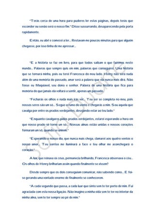 “Terás cerca de uma hora para puderes ler estas páginas, depois terás que
esconder ou senão será o nosso fim.” Disse sussurrando, desaparecendo pela porta
rapidamente.

     Então, eu abri e comecei a ler… Restavam-me poucos minutos para que alguém
chegasse, por isso tinha de me apressar…




     “E a história se faz em livro, para que todos saibam o que fazemos neste
mundo… Palavras que sempre quis em mim, palavras que conseguirei. Uma história
que se tornará minha, pois eu terei Francesca do meu lado. Henry não será nada
além de uma memória do passado, amar será a palavra que ela nunca mais dirá. Não
fosse eu Maquiavel, seu dono e senhor. Palavra de uma história que fica para
memória do que jamais ela voltará a sentir, apenas um passado.

     “Fecharás os olhos e nada mais irás ver… Teu ser se completa no meu, pois
nossos seres são um só… Segue o rumo do vento e chegarás a mim. Sou aquela que
cavalga por entre os prados verdejantes, desejando estar ao teu lado.”

     “Enquanto cavalgares pelos prados verdejantes, estarei esperando a hora em
que nosso prado se torne um só… Nossas almas estão unidas e nossos corações
formaram um só, quando se unirem.”

     “Esperando o nosso dia, que nunca mais chega, clamarei aos quatro ventos o
nosso amor… Teu sorriso me iluminará a face e teu olhar me aconchegará o
coração.”

     A lua, que reinava os céus, permanecia brilhando, Francesca observava o céu…
Os olhos de Henry brilhariam assim quando finalmente se vissem?

     Desde sempre que os dois conseguiam comunicar, não sabendo como… E foi-
se gerando uma vontade enorme de finalmente se conhecerem.

     “A cada segundo que passa, a cada luar que sinto sem te ter perto de mim. Fui
agraciada com esta nossa ligação. Não imagino a minha vida sem te ter no interior da
minha alma, sem te ter sempre ao pé de mim.”
 
