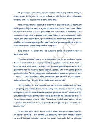 “Agraciado eu por ouvir tais palavras. Sereis minha musa para todo o sempre,
mesmo depois de chegar a hora da morte. Meu ser não vive sem o teu e minha vida
não brilha sem a tua doce voz que ecoa na minha alma.”

      Não são palavras que trocam, não são olhares que manifestam. É apenas um
sentir que se está junto, como se alguém permanecesse dentro de nós e nos falasse
por dentro. Por muitos anos esta profecia foi dita entre sábios, não sabendo nem o
tempo nem o lugar onde se poderia concretizar. Relata o povo, ao longo dos vários
tempos, que existirão dois seres, que iriam abrir para o mundo os sonhos e emoções
perdidas. Mas eu sou aquele que foi capaz de o fazer, que consegui separar amores
e tornar serva a sua eterna alma perante o meu poder.

      São imensos os relatos que ela escrevera, tantos os momentos que se
tornaram em nada.

      “Senti um pequeno polegar me acalentando a face, fechei os olhos e senti-o
descendo até à minha boca, rodeando meus lábios, deixando uma leve brisa. Abri os
olhos e estavas aqui, sorrias para mim como se nunca quisesses parar de sorrir e,
quando iria ouvir da tua boca doces palavras, acordei. Era só um sonho que não
queria mais deixar. Os dias não passam e as horas dilaceram meu ser que anseia unir-
se ao teu. Tu, meu cavaleiro do nada, preenche-me com a tua luz. Tu, que entras e
roubas meus sonhos… Tu, que deténs minha alma… Vem até mim.”

      “Estais comigo a cada segundo que passa. Porém, desejo ouvir-te sorrir,
correr pelo prado fugindo de mim, nadar contigo numa cascata e, ao cair da noite,
olhar para as estrelas e contá-las contigo, para que nunca passe o tempo da noite.
Sim, não quero voltar a dormir pois os sonhos atormentam-me a alma ao saber que te
sinto e vivo, mesmo sem estares comigo. Quero-te ao meu lado pois, como a Lua tem
as estrelas para iluminarem o céu, eu quero ter-te comigo para que o teu sorriso me
ilumine a vida.”

      “Eu sei, meu amor, eu sei… Como poderei eu viver sem que a Lua nos ilumine e
nos cative o coração? Tu és a minha Lua, sabes disso meu amor. Mas não desejo
ser as estrelas pois elas não tocam na Lua, quero fazer parte da Lua, para que
 