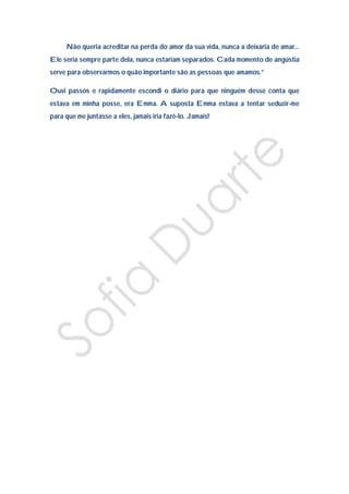 Não queria acreditar na perda do amor da sua vida, nunca a deixaria de amar…
Ele seria sempre parte dela, nunca estariam separados. Cada momento de angústia
serve para observarmos o quão importante são as pessoas que amamos.”

Ouvi passos e rapidamente escondi o diário para que ninguém desse conta que
estava em minha posse, era Emma. A suposta Emma estava a tentar seduzir-me
para que me juntasse a eles, jamais iria fazê-lo. Jamais!
 