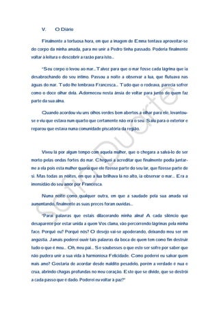 V.      O Diário

     Finalmente a tortuosa hora, em que a imagem de Emma tentava aproveitar-se
do corpo da minha amada, para me unir a Pedro tinha passado. Poderia finalmente
voltar à leitura e descobrir a razão para isto…

     “Seu corpo o levou ao mar…Talvez para que o mar fosse cada lágrima que ia
desabrochando do seu íntimo. Passou a noite a observar a lua, que flutuava nas
águas do mar. Tudo lhe lembrava Francesca… Tudo que o rodeava, parecia sofrer
como o doce olhar dela. Adormeceu nesta ânsia de voltar para junto de quem faz
parte da sua alma.

     Quando acordou viu uns olhos verdes bem abertos a olhar para ele, levantou-
se e viu que estava num quarto que certamente não era o seu. Saiu para o exterior e
reparou que estava numa comunidade piscatória da região.




     Viveu lá por algum tempo com aquela mulher, que o chegara a salvá-lo de ser
morto pelas ondas fortes do mar. Cheguei a acreditar que finalmente podia juntar-
me a ela pois esta mulher queria que ele fizesse parte do seu lar, que fizesse parte de
si. Mas todas as noites, em que a lua brilhava lá no alto, ia observar o mar… Era a
imensidão do seu amor por Francesca.

     Numa noite como qualquer outra, em que a saudade pela sua amada vai
aumentando, finalmente as suas preces foram ouvidas…

     “Parai palavras que estais dilacerando minha alma! A cada silêncio que
desaparece por estar unida a quem Vos clama, vão percorrendo lágrimas pela minha
face. Porquê eu? Porquê nós? O desejo vai-se apoderando, deixando meu ser em
angústia. Jamais poderei ouvir tais palavras da boca de quem tem como fim destruir
tudo o que é meu… Oh, meu pai… Se soubesses o que este ser sofre por saber que
não pudera unir a sua vida à harmoniosa Felicidade. Como poderei eu salvar quem
mais amo? Gostaria de acordar desde maldito pesadelo, porém a verdade é nua e
crua, abrindo chagas profundas no meu coração. Este que se divide, que se destrói
a cada passo que é dado. Poderei eu voltar à paz?”
 