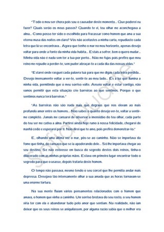 “Todo o meu ser chora pois sou o causador deste momento… Que poderei eu
fazer? Quais serão os meus passos? Quando te vi, teu olhar me aconchegava a
alma… Como posso ter sido o escolhido para fracassar como homem que ama a sua
eterna musa das noites em claro? Vós não aceitastes a minha carta, repudiaste cada
letra que lá se encontrava… Agora que tenho o mar no meu horizonte, apenas desejo
voltar para onde a fonte da minha vida habita… Estais a sofrer, bem o quero mudar…
Minha vida não é nada sem ter a tua por perto… Não me fujas pois prefiro que meu
reino me repudie a perder-te, sem puder abraçar-te a cada dia das nossas vidas.”

     “Estarei onde rasguei cada palavra tua para que me digas cada letra perdida…
Desejo imensamente voltar a ver-te, sentir-te ao meu lado… És a luz que ilumina a
minha vida, permitindo que o meu sorriso volte. Anseio voltar e estar contigo, não
vamos permitir que esta situação crie barreiras ao que sentimos. Porque o que
sentimos nunca terá barreiras.”

     “As barreiras não são nada mais que degraus que nos elevam ao mais
profundo amor entre os homens… Não sabes o quanto desejo ver-te, voltar a sentir-
me completo. Jamais me cansarei de observar a imensidão do teu olhar, cada parte
do teu ser me cativa a alma. Partirei ainda hoje rumo à nossa felicidade, chegarei de
manhã cedo e esperarei por ti. Não direi que te amo, pois prefiro demonstrar-to.”

     E, olhando uma última vez o mar, pôs-se ao caminho. Não se importava da
fome que tinha, do cansaço que se ia apoderando dele… Só lhe importava chegar ao
seu destino. Se não estivesse em busca do segredo destes dois reinos, tinha-o
dilacerado com as minhas próprias mãos. Estava em primeiro lugar encontrar todo o
segredo para que o usasse, depois trataria deste homem.

     O tempo não passava, mesmo tendo o seu corcel que lhe permitia andar mais
depressa. Desejava tão intensamente olhar a sua amada que as horas tornavam-se
uma enorme tortura.

     Na sua mente fluíam vários pensamentos relacionados com o homem que
amava, o homem que vinha a caminho. Um sorriso brotava do seu rosto, o seu homem
viria ter com ela e abandonar tudo pelo amor que sentiam. Na realidade, não iam
deixar que os seus reinos se aniquilassem, por alguma razão sabia que o melhor era
 