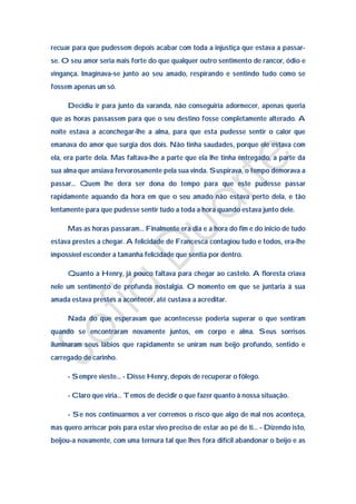 recuar para que pudessem depois acabar com toda a injustiça que estava a passar-
se. O seu amor seria mais forte do que qualquer outro sentimento de rancor, ódio e
vingança. Imaginava-se junto ao seu amado, respirando e sentindo tudo como se
fossem apenas um só.

     Decidiu ir para junto da varanda, não conseguiria adormecer, apenas queria
que as horas passassem para que o seu destino fosse completamente alterado. A
noite estava a aconchegar-lhe a alma, para que esta pudesse sentir o calor que
emanava do amor que surgia dos dois. Não tinha saudades, porque ele estava com
ela, era parte dela. Mas faltava-lhe a parte que ela lhe tinha entregado, a parte da
sua alma que ansiava fervorosamente pela sua vinda. Suspirava, o tempo demorava a
passar… Quem lhe dera ser dona do tempo para que este pudesse passar
rapidamente aquando da hora em que o seu amado não estava perto dela, e tão
lentamente para que pudesse sentir tudo a toda a hora quando estava junto dele.

     Mas as horas passaram… Finalmente era dia e a hora do fim e do inicio de tudo
estava prestes a chegar. A felicidade de Francesca contagiou tudo e todos, era-lhe
impossível esconder a tamanha felicidade que sentia por dentro.

     Quanto a Henry, já pouco faltava para chegar ao castelo. A floresta criava
nele um sentimento de profunda nostalgia. O momento em que se juntaria à sua
amada estava prestes a acontecer, até custava a acreditar.

     Nada do que esperavam que acontecesse poderia superar o que sentiram
quando se encontraram novamente juntos, em corpo e alma. Seus sorrisos
iluminaram seus lábios que rapidamente se uniram num beijo profundo, sentido e
carregado de carinho.

     - Sempre vieste… - Disse Henry, depois de recuperar o fôlego.

     - Claro que viria… Temos de decidir o que fazer quanto à nossa situação.

     - Se nos continuarmos a ver corremos o risco que algo de mal nos aconteça,
mas quero arriscar pois para estar vivo preciso de estar ao pé de ti… - Dizendo isto,
beijou-a novamente, com uma ternura tal que lhes fora difícil abandonar o beijo e as
 