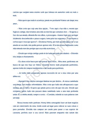 carícias que surgiam numa enorme sede que teimava em aumentar cada vez mais e
mais.

        - Não quero que nada te aconteça, jamais me perdoaria! Vamos sair daqui, meu
amor…

        - Não creio que seja uma boa opção… Tens aqui a tua vida e, mesmo que
fugisses comigo, não teríamos uma vida ao nível da que costumas viver. – Segurou a
face da sua amada, olhando-lhe nos olhos, e prosseguiu – Iríamos fugir para um lugar
totalmente desconhecido e pouco seguro, temo pela tua segurança. Tens mesmo a
certeza que é isso que queres? – Declarou Henry, por mais que desejasse ter a sua
amada ao seu lado, não podia pensar apenas nele. Ela não estava habituada a uma
vida nómada nem dos perigos que essa vida acarretava.

        - Desde que esteja contigo, pode vir de tudo que nada nos abalará. – Dizendo
isto, beijou-o efusivamente.

        - Eu devo estar louco por nem pensar duas vezes… Meu amor, partiremos em
busca do que nos faça ser felizes. Quando tiveres tudo preparado partiremos,
apenas tenho de comprar mantimentos e um cavalo para partirmos.

        - Já tenho tudo preparado, apenas necessito de ver o meu reino por uma
última vez.

        - Apenas o teu sorriso consegue iluminar-me por dentro… A nossa caminhada
será longa, terá muitas enfermidades. Mas creio que tudo não ultrapassará o que
vivemos, um no outro. Espero que jamais perca este elo que nos une. Desde que
estejamos juntos tudo não passará duma caminhada rumo a uma mais profunda
união. És a minha amada, sempre o serás. – Concluiu, selando as suas palavras com
um beijo.

        Nessa mesma noite partiram, Henry tinha conseguido fazer um bom negócio
com um comerciante da zona, tendo assim um lugar para colocar as suas coisas e
para pernoitar. Decidiu não comprar um cavalo para puxar a sua espécie de
caravana, preferiu usar o seu corcel. Não pararam enquanto não saíram das
 