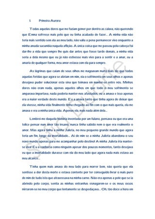 I.     Primeira Aurora

     Todas aquelas dores que me faziam gemer por dentro as calava, não querendo
que Emma sofresse mais pelo que eu tinha acabado de fazer… A minha vida não
teria mais sentido sem ela ao meu lado, não valia a pena permanecer vivo enquanto a
minha amada sucumbia naquela aflição. A única coisa que me passou pela cabeça foi
dar-lhe a vida que sempre lhe quis dar antes que fosse tarde demais, a minha vida
seria a dela mesmo que eu já não estivesse mais vivo para a sentir e a amar, eu a
amaria de qualquer forma, meu amor estava com ela para sempre.

     As lágrimas que caiam de seus olhos me magoavam muito mais do que todas
aquelas feridas que agora se abriam em mim, via o sofrimento em seus olhos e apenas
desejava puder solucionar esta sina que teimava em manter-se entre nós. Minhas
dores não eram nada, apenas aqueles olhos em que todo o meu sofrimento se
amparava importava, nada poderia manter-nos afastados, eu a amava e isso apenas
era a maior verdade deste mundo. Eu a amava tanto que tinha agora de deixar que
ela vivesse, minha vida finalmente tinha chegado ao fim com o que mais queria, ela me
amava e era a minha única vida. Apenas ela, mais nada além dela…

     Lembrei-me daquela história inventada por um fulano, pensava eu que era uma
tolice pensar num amor tão insano, nunca tinha sabido nem o que era realmente o
amor. Mas agora tinha a minha Julieta, no meu pequeno grande mundo que agora
teria um fim, longe da imortalidade… Ai de mim se a minha Julieta abandona o seu
novo mundo apenas para me acompanhar pelo destino! A minha Julieta iria manter-
se viva! Eu a conhecia como ninguém apesar dos poucos momentos, tanto desejava
eu que a imortalidade durasse com ela do meu lado que agora nada mais estava ao
meu alcance…

     Tinha quem mais amava do meu lado para morrer bem, não queria que ela
sentisse a dor desta morte e estava contente por ter conseguido livrar o mais puro
de mim de tudo isto que atravessava na minha carne. Não era apenas a pele que se ia
abrindo pelo corpo, sentia as minhas entranhas esmagarem-se e os meus ossos
mirrarem-se no meu corpo que lentamente se despedaçava… Oh, tão doce a hora em
 