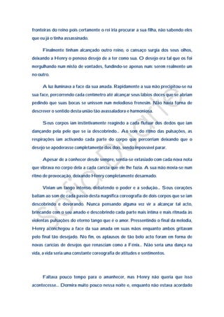 fronteiras do reino pois certamente o rei iria procurar a sua filha, não sabendo eles
que eu já o tinha assassinado.

     Finalmente tinham alcançado outro reino, o cansaço surgia dos seus olhos,
deixando a Henry o penoso desejo de a ter como sua. O desejo era tal que os foi
mergulhando num misto de vontades, fundindo-se apenas num: serem realmente um
no outro.

     A luz iluminava a face da sua amada. Rapidamente a sua mão precipitou-se na
sua face, percorrendo cada centímetro até alcançar seus lábios doces que se abriam
pedindo que suas bocas se unissem num melodioso frenesim. Não havia forma de
descrever o sentido desta união tão avassaladora e harmoniosa.

     Seus corpos iam instintivamente reagindo a cada flutuar dos dedos que iam
dançando pela pele que se ia descobrindo… Ao som do ritmo das pulsações, as
respirações iam activando cada parte do corpo que percorriam deixando que o
desejo se apoderasse completamente dos dois, sendo impossível parar.

     Apesar de a conhecer desde sempre, sentia-se extasiado com cada nova nota
que vibrava no corpo dela a cada carícia que ele lhe fazia. A sua mão movia-se num
ritmo de provocação, deixando Henry completamente desarmado.

     Viviam um tango intenso, debatendo o poder e a sedução… Seus corações
batiam ao som de cada passo desta magnifica coreografia de dois corpos que se iam
descobrindo e devorando. Nunca pensando alguma vez vir a alcançar tal acto,
brincando com o seu amado e descobrindo cada parte mais intima e mais ritmada às
violentas pulsações do eterno tango que é o amor. Pressentindo o final da melodia,
Henry aconchegou a face da sua amada em suas mãos enquanto ambos gritavam
pelo final tão desejado. No fim, os aplausos de tão belo acto foram em forma de
novas carícias de desejos que renasciam como a Fénix… Não seria uma dança na
vida, a vida seria uma constante coreografia de atitudes e sentimentos.




     Faltava pouco tempo para o amanhecer, mas Henry não queria que isso
acontecesse… Dormira muito pouco nessa noite e, enquanto não estava acordado
 