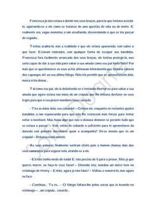 Francesca já não estava a dormir nos seus braços, parecia que tentava acordá-
lo, agarrando-se a ele como se tratasse de uma questão de vida ou de morte. E
realmente era, vagas memórias o iam assaltando, desenrolando o que se iria passar
de seguida…

     Tentou acalmá-la, mas a realidade é que ele estava apavorado, sem saber o
que fazer. Estavam rodeados, sem qualquer forma de escapar aos bandidos.
Francesca fora facilmente arrancada dos seus braços, ele tentou protegê-la, mas
seria capaz de dar a sua vida para salvar a sua amada como seu pai havia feito? Por
mais que se questionasse os seus actos afirmavam inteiramente que tentaria salvá-la
dos capangas até ao seu último fôlego. Não iria permitir que se aproveitassem dela,
nunca o iria deixar…

     Tal como seu pai, ele ia debatendo-se e tentando libertar-se para salvar a sua
amada que agora estava nas mãos de um crápula que lhe tentava desfazer os seus
trajes para que o seu prazer mundano fosse saciado.

     - Tira as mãos dela, seu cobarde! – Gritava ele, enquanto os restantes quatro
bandidos o iam espancando para que não lhe restassem mais forças para tentar
evitar o inevitável. Mas havia algo que não o deixava demover-se perante tudo que
se estava a passar. – Vem, então és cobarde o suficiente para te aproveitares da
donzela sem primeiro derrubares quem a acompanha? Vê-se mesmo que és um
crápula! – Rebateu ironicamente.

     As suas palavras finalmente surtiram efeito pois o homem chamou dois dos
seus camaradas para segurar nela, virando-se a ele.

     - Eu não tenho medo de nada! E não preciso de ti para o provar. Mas já que
queres morrer, eu faço-te esse favor! – Dizendo isto, mandou um murro bem no
estômago de Henry – Então, agora já não falas? – Voltou a esmurrá-lo, mas agora
na face.

     - Continuo… Tu és… - O fôlego faltava-lhe pelos socos que ia levando no
estômago – …um crápula... covarde…
 