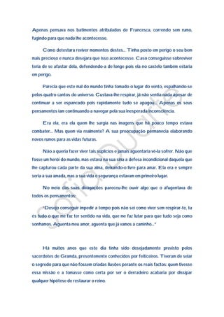 Apenas pensava nos batimentos atribulados de Francesca, correndo sem rumo,
fugindo para que nada lhe acontecesse.

     Como detestara reviver momentos destes… Tinha posto em perigo o seu bem
mais precioso e nunca desejara que isso acontecesse. Caso conseguisse sobreviver
teria de se afastar dela, defendendo-a de longe pois ela no castelo também estaria
em perigo.

     Parecia que este mal do mundo tinha tomado o lugar do vento, espalhando-se
pelos quatro cantos do universo. Custava-lhe respirar, já não sentia nada apesar de
continuar a ser espancado pois rapidamente tudo se apagou… Apenas os seus
pensamentos iam continuando a navegar pela sua inesperada inconsciência.

     Era ela, era ela quem lhe surgia nas imagens que há pouco tempo estava
combater… Mas quem via realmente? A sua preocupação permanecia elaborando
novos rumos para as vidas futuras.

     Não a queria fazer viver tais suplícios e jamais aguentaria vê-la sofrer. Não que
fosse um herói do mundo, mas estava na sua sina a defesa incondicional daquela que
lhe capturou cada parte da sua alma, deixando-o livre para amar. Ela era e sempre
seria a sua amada, mas a sua vida e segurança estavam em primeiro lugar.

     No meio das suas divagações pareceu-lhe ouvir algo que o afugentava de
todos os pensamentos:

     “Desejo conseguir impedir a tempo pois não sei como viver sem respirar-te, tu
és tudo o que me faz ter sentido na vida, que me faz lutar para que tudo seja como
sonhamos. Aguenta meu amor, aguenta que já vamos a caminho…”




     Há muitos anos que este dia tinha sido desejadamente previsto pelos
sacerdotes de Gramda, presentemente conhecidos por feiticeiros. Tiveram de selar
o segredo para que não fossem criadas ilusões perante os reais factos: quem tivesse
essa missão e a tomasse como certa por ser o derradeiro acabaria por dissipar
qualquer hipótese de restaurar o reino.
 