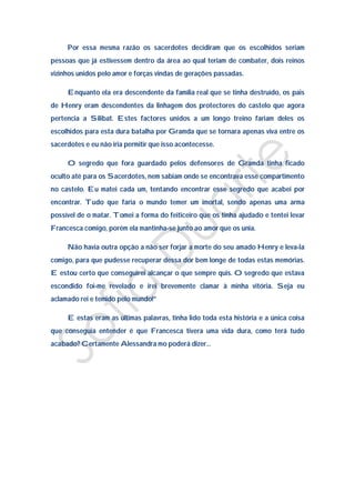 Por essa mesma razão os sacerdotes decidiram que os escolhidos seriam
pessoas que já estivessem dentro da área ao qual teriam de combater, dois reinos
vizinhos unidos pelo amor e forças vindas de gerações passadas.

     Enquanto ela era descendente da família real que se tinha destruído, os pais
de Henry eram descendentes da linhagem dos protectores do castelo que agora
pertencia a Silibat. Estes factores unidos a um longo treino fariam deles os
escolhidos para esta dura batalha por Gramda que se tornara apenas viva entre os
sacerdotes e eu não iria permitir que isso acontecesse.

     O segredo que fora guardado pelos defensores de Gramda tinha ficado
oculto até para os Sacerdotes, nem sabiam onde se encontrava esse compartimento
no castelo. Eu matei cada um, tentando encontrar esse segredo que acabei por
encontrar. Tudo que faria o mundo temer um imortal, sendo apenas uma arma
possível de o matar. Tomei a forma do feiticeiro que os tinha ajudado e tentei levar
Francesca comigo, porém ela mantinha-se junto ao amor que os unia.

     Não havia outra opção a não ser forjar a morte do seu amado Henry e leva-la
comigo, para que pudesse recuperar dessa dor bem longe de todas estas memórias.
E estou certo que conseguirei alcançar o que sempre quis. O segredo que estava
escondido foi-me revelado e irei brevemente clamar à minha vitória. Seja eu
aclamado rei e temido pelo mundo!”

     E estas eram as últimas palavras, tinha lido toda esta história e a única coisa
que conseguia entender é que Francesca tivera uma vida dura, como terá tudo
acabado? Certamente Alessandra mo poderá dizer…
 