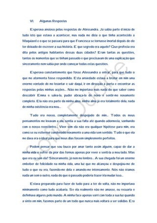 VI.    Algumas Respostas

     Esperava ansioso pelas respostas de Alessandra. Já sabia parte d inicio de
tudo isto que estava a acontecer, mas nada me dizia o que tinha acontecido a
Maquiavel e o que se passara para que Francesca se tornasse imortal depois de ele
ter deixado de escrever a sua história. E que segredo era aquele? Que profecia era
dita pelos antigos habitantes dessas duas cidades? Eram tantas as questões,
tantos os momentos que se tinham passado e que precisavam de uma explicação que
sinceramente nem sabia por onde começar todas estas questões.

     Esperava constantemente que fosse Alessandra a entrar, para que tudo o
que me atormenta fosse respondido. Esta ansiedade estava a brotar em mim uma
enorme vontade de me levantar e sair daqui, ir em direcção à porta e encontrar as
respostas pelas minhas acções… Não me importava mais nada do que saber como
descobrir Emma e salva-la, puder abraça-la de novo e sentir-me novamente
completo. Ela não era parte da minha alma, minha alma já era totalmente dela, nada
de minha existência era meu…

     Tudo era nosso, completamente despojado de mim… Todos os meus
pensamentos me levavam a ela, sentia a sua falta até quando adormecia, sonhando
com o nosso reencontro… Viver sem ela não era qualquer hipótese para mim, era
como se eu estivesse condenado novamente a uma vida sem sentido. Tudo o que ela
me dava era o ideal para que meus dias fossem simplesmente perfeitos.

     Podem pensar que sou louco por amar tanto assim alguém, capaz de dar a
minha vida e sofrer da pior das formas apenas por rever e senti-la a meu lado. Mas
que era eu sem ela? Sinceramente, já nem me lembro… A sua chegada foi um enorme
embeber de felicidade na minha vida, uma luz que me alcançou e despojou-me de
tudo o que eu era, fazendo-me dela e amando-me intensamente. Nós não éramos
nada um sem o outro, nada do que o passado poderia trazer iria mudar isso…

     Estava preparado para fazer de tudo para a ter de volta, não me importava
minimamente como tudo acabaria. Se ela realmente não me amasse, eu recuaria e
definhava algures pelo mundo. A minha face apenas sorri com toda a sua luz quando
a sinto em mim, fazemos parte de um todo que nunca mais voltará a ser solidão. Era
 
