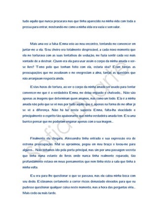 tudo aquilo que nunca procurara mas que tinha aparecido na minha vida com toda a
pressa para entrar, mostrando-me como a minha vida era vazia e sem valor.




     Mais uma vez a falsa Emma veio ao meu encontro, tentando me convencer em
juntar-me a ela. Seu cheiro era totalmente desprezável, a cada novo momento que
ela me torturava com as suas tentativas de sedução, me fazia sentir cada vez mais
vontade de a destruir. Quem era ela para usar assim o corpo da minha amada e ver-
se livre? Temo pelo que tenham feito com ela, estaria viva? Eram tantas as
preocupações que me assolavam e me enegreciam a alma, tantas as questões que
não arranjavam resposta ainda.

     Estas horas de tortura, ao ver o corpo da minha amada ser usado para tentar
convencer-me que é a verdadeira Emma, me deixa enjoado e chateado… Não são
apenas as imagens que determinam quem amamos, mas como um todo. Ela é a minha
amada não pelo que se vê mas por tudo aquilo que é, apenas na forma de me olhar já
se vê a diferença. Não há luz nesta suposta Emma, falta-lha vivacidade e
principalmente o espírito tão apaixonante que minha verdadeira amada tem. Era uma
burrice pensar que me poderiam enganar apenas com a sua imagem…




     Finalmente ela chegara, Alessandra tinha entrado e sua expressão era de
estrema preocupação. Mal se aproximou, pegou em meu braço e levou-me para
algures… Não tínhamos ido pela porta principal, mas sim por uma passagem secreta
que tinha numa estante de livros onde nunca tinha realmente reparado, tão
profundamente estava em meus pensamentos que nem tinha visto a sala que tinha à
minha volta.

     Eu era para lhe questionar o que se passava, mas ela calou minha boca com
seu dedo. Estávamos certamente a correr riscos demasiado elevados para que eu
pudesse questionar qualquer coisa neste momento, mas a hora das perguntas viria…
Mais cedo ou mais tarde.
 