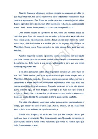 Quando finalmente atingimos o ponto de chegada, eu não queria acreditar no
que meus olhos viam, meu coração começou a bater fortemente e rapidamente meus
passos se apressaram… Era Emma, eu sentia a sua alma novamente junto à minha.
Estava agora bem perto de mim, seus olhos suavemente fechados e a sua respiração
suave… Seus cabelos tinham perdido a cor, sua pele tinha perdido a cor…

     Uma enorme revolta se apoderou de mim, tinha uma vontade louca de
descobrir quem fizera isto e mata-la com as minhas próprias mãos. Acariciei a sua
face, estava gélida, ela permanecia a dormir… Seus cabelos loiros mortos me faziam
sentir culpa, tudo isto estava a acontecer por eu ser regente desta cidade de
Magnificat. Emma estava fraca, marcada e eu nada poderia fazer para que isso
mudasse…

     Ajoelhei-me junto à sua cama e peguei na sua mão, beijando-a com tudo aquilo
que sinto, fazendo parte da sua alma e sentindo o seu coração pulsar em suas veias.
Levantando-me, deitei junto a seu corpo… Abraçando-a para que seu cheiro
voltasse para junto de mim.

     Seus olhos começaram a abrir, olhando para mim e criando um sorriso fraco em
sua face. Olhos verdes como toda aquela natureza que estava sempre junto a
Magnificat. Ela tinha mudado… Suas mãos agora rodeavam as minhas, sorrindo e
observando a minha expressão preocupada, rapidamente tudo ficou mais leve
quando seus lábios tocaram nos meus. Abracei-a para mais perto de mim, apenas
queria deixa-la aqui, em meus braços, e protegê-la de tudo isto que estava a
acontecer. Senti o seu corpo encaixar perfeitamente no meu, sentindo o meu corpo
a aquecer o dela, dizendo-lhe apenas com o olhar o quanto senti a sua falta…

     Ela sabia, nós sabíamos sempre que tudo o que nós somos nunca muda com o
tempo, que apesar de tudo estamos aqui. Juntos, amados, um só. Nada mais
importa, tudo se encaminhará para que isso aconteça.

     Sentia a sua fraqueza, ela estava tão fraca que meu coração chorava por
dentro de tanta preocupação. Nem tinha reparado que Alessandra permanecia no
quarto, podia passar o mundo todo à nossa volta que eu não iria reparar agora que
tinha Emma em meus braços.
 
