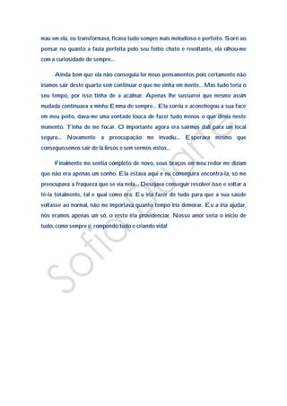 mau em ela, eu transformava, ficava tudo sempre mais melodioso e perfeito. Sorri ao
pensar no quanto a fazia perfeita pelo seu feitio chato e revoltante, ela olhou-me
com a curiosidade de sempre…

     Ainda bem que ela não conseguia ler meus pensamentos pois certamente não
iríamos sair deste quarto sem continuar o que me vinha em mente… Mas tudo teria o
seu tempo, por isso tinha de a acalmar. Apenas lhe sussurrei que mesmo assim
mudada continuava a minha Emma de sempre… Ela sorriu e aconchegou a sua face
em meu peito, dava-me uma vontade louca de fazer tudo menos o que devia neste
momento. Tinha de me focar. O importante agora era sairmos dali para um local
seguro… Novamente a preocupação me invadiu… Esperava mesmo que
conseguíssemos sair de lá ilesos e sem sermos vistos…

     Finalmente me sentia completo de novo, seus braços em meu redor me diziam
que não era apenas um sonho. Ela estava aqui e eu conseguira encontra-la, só me
preocupava a fraqueza que se via nela… Desejava conseguir resolver isso e voltar a
tê-la totalmente, tal e qual como era. Eu iria fazer de tudo para que a sua saúde
voltasse ao normal, não me importava quanto tempo iria demorar. Eu a iria ajudar,
nós éramos apenas um só, o resto iria providenciar. Nosso amor seria o inicio de
tudo, como sempre é, rompendo tudo e criando vida!
 